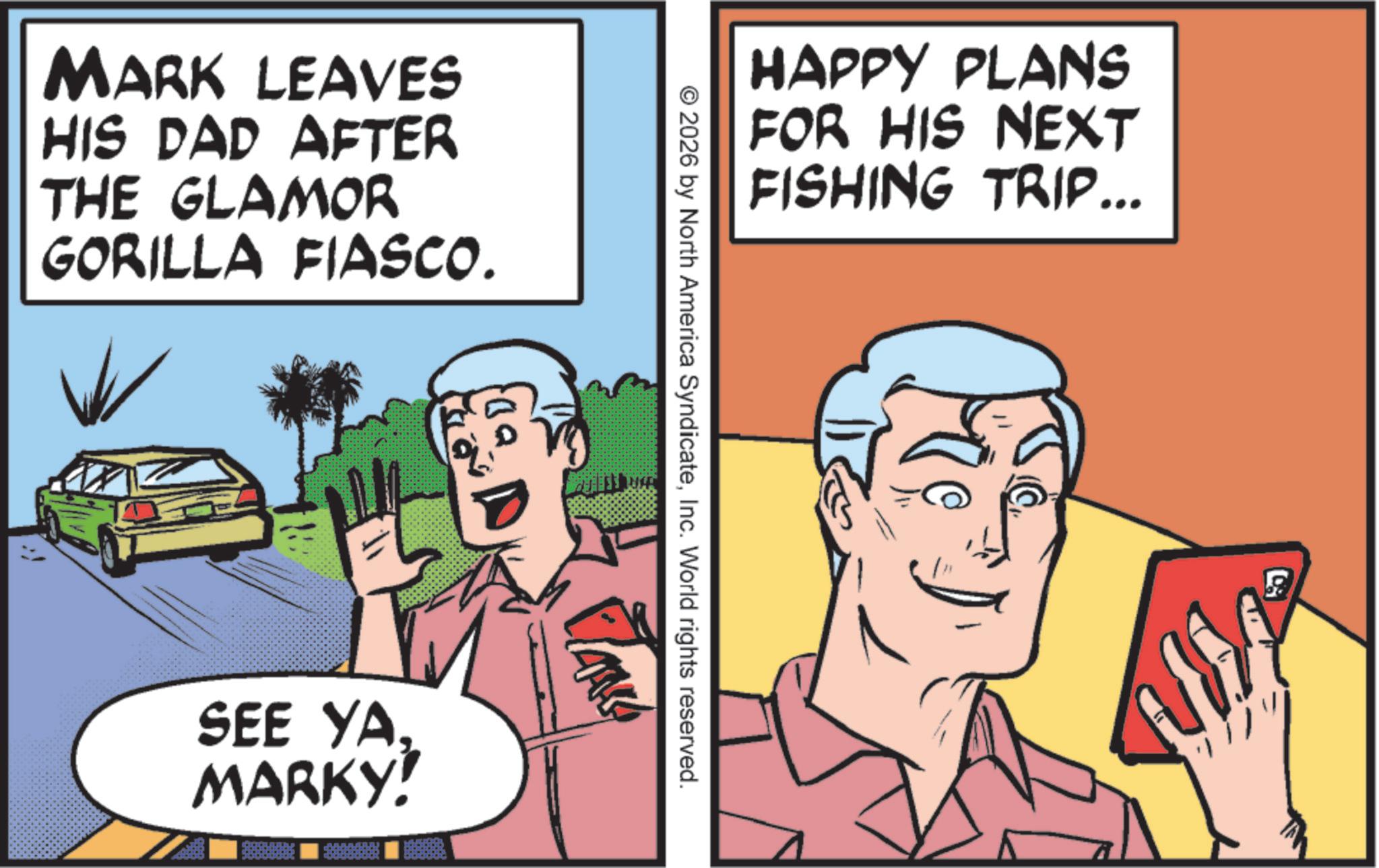 Comic book OCR: MARK LEAVES HIS DAD AFTER THE GLAMOR GORILLA FIASCO. SEE YA. MARKY! HAPPY PLANS FOR HIS NEXT FISHING TRIP... 2026 by North America SyndicateInc. World rights reserved. MARK LEAVES HIS DAD AFTER THE GLAMOR GORILLA FIASCO . SEE YA . MARKY ! HAPPY PLANS FOR HIS NEXT FISHING TRIP ... 2026 by North America SyndicateInc. World rights reserved .
