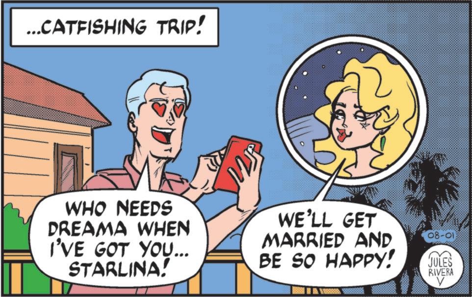 Conversation OCR: ... CATFISHING TRIP! 2J WHO NEEDS DREAMA WHEN I'VE GOT YOU... STARLINA! WE'LL GET MARRIED AND BE SO HAPPY! 08-013 JULES RIVERA V ... CATFISHING TRIP ! 2J WHO NEEDS DREAMA WHEN I'VE GOT YOU ... STARLINA ! WE'LL GET MARRIED AND BE SO HAPPY ! 08-013 JULES RIVERA V