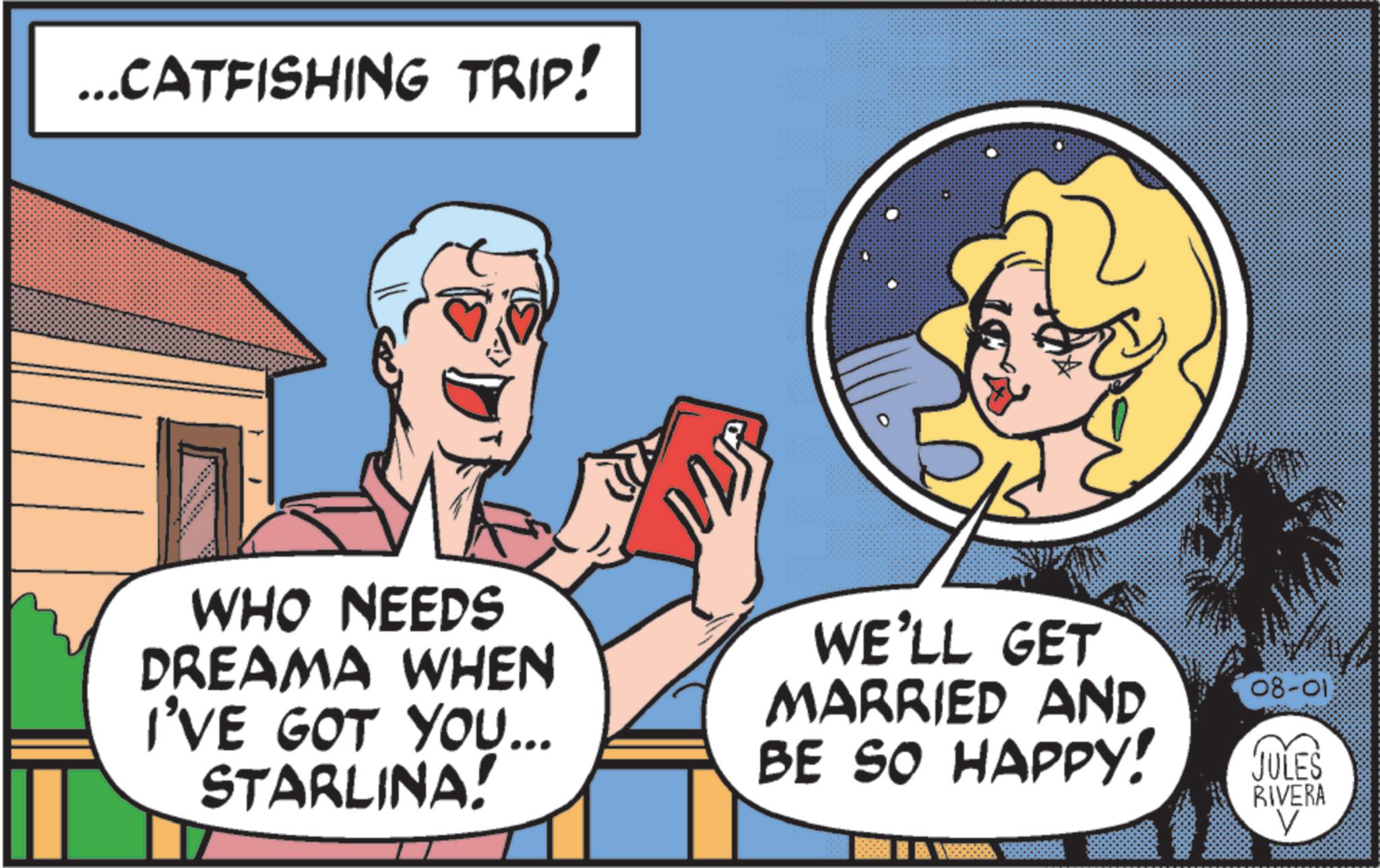 Conversation OCR: ... CATFISHING TRIP! 2J WHO NEEDS DREAMA WHEN I'VE GOT YOU... STARLINA! WE'LL GET MARRIED AND BE SO HAPPY! 08-013 JULES RIVERA V ... CATFISHING TRIP ! 2J WHO NEEDS DREAMA WHEN I'VE GOT YOU ... STARLINA ! WE'LL GET MARRIED AND BE SO HAPPY ! 08-013 JULES RIVERA V
