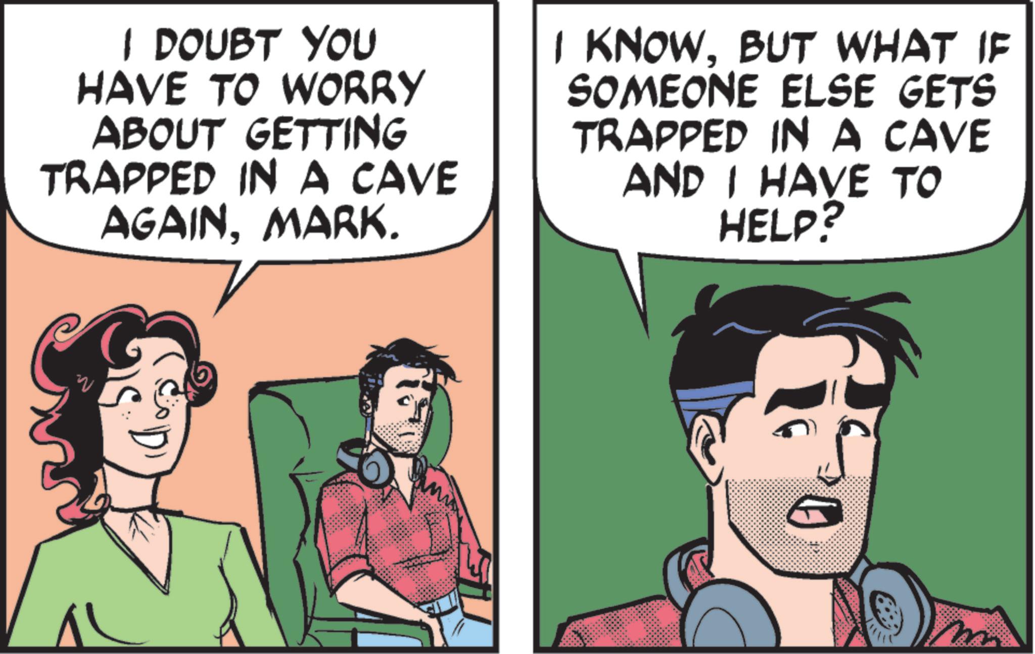 Publication OCR: I DOUBT YOU HAVE TO WORRY ABOUT GETTING TRAPPED IN A CAVE AGAINMARK. I KNOWBUT WHAT IF SOMEONE ELSE GETS TRAPPED IN A CAVE AND I HAVE TO HELP? W I DOUBT YOU HAVE TO WORRY ABOUT GETTING TRAPPED IN A CAVE AGAINMARK . I KNOWBUT WHAT IF SOMEONE ELSE GETS TRAPPED IN A CAVE AND I HAVE TO HELP ? W