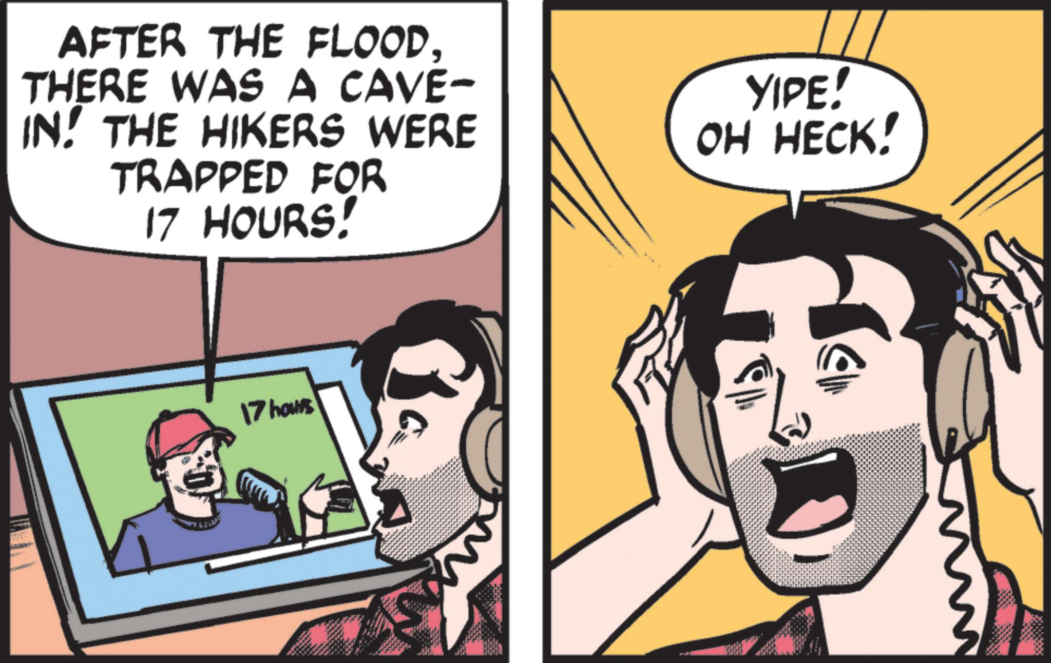 Photo caption OCR: AFTER THE FLOOD. THERE WAS A CAVE- IN. THE HIKERS WERE TRAPPED FOR 17 HOURS! YIPE! OH HECK! 0 17 hours AFTER THE FLOOD . THERE WAS A CAVE- IN . THE HIKERS WERE TRAPPED FOR 17 HOURS ! YIPE ! OH HECK ! 0 17 hours