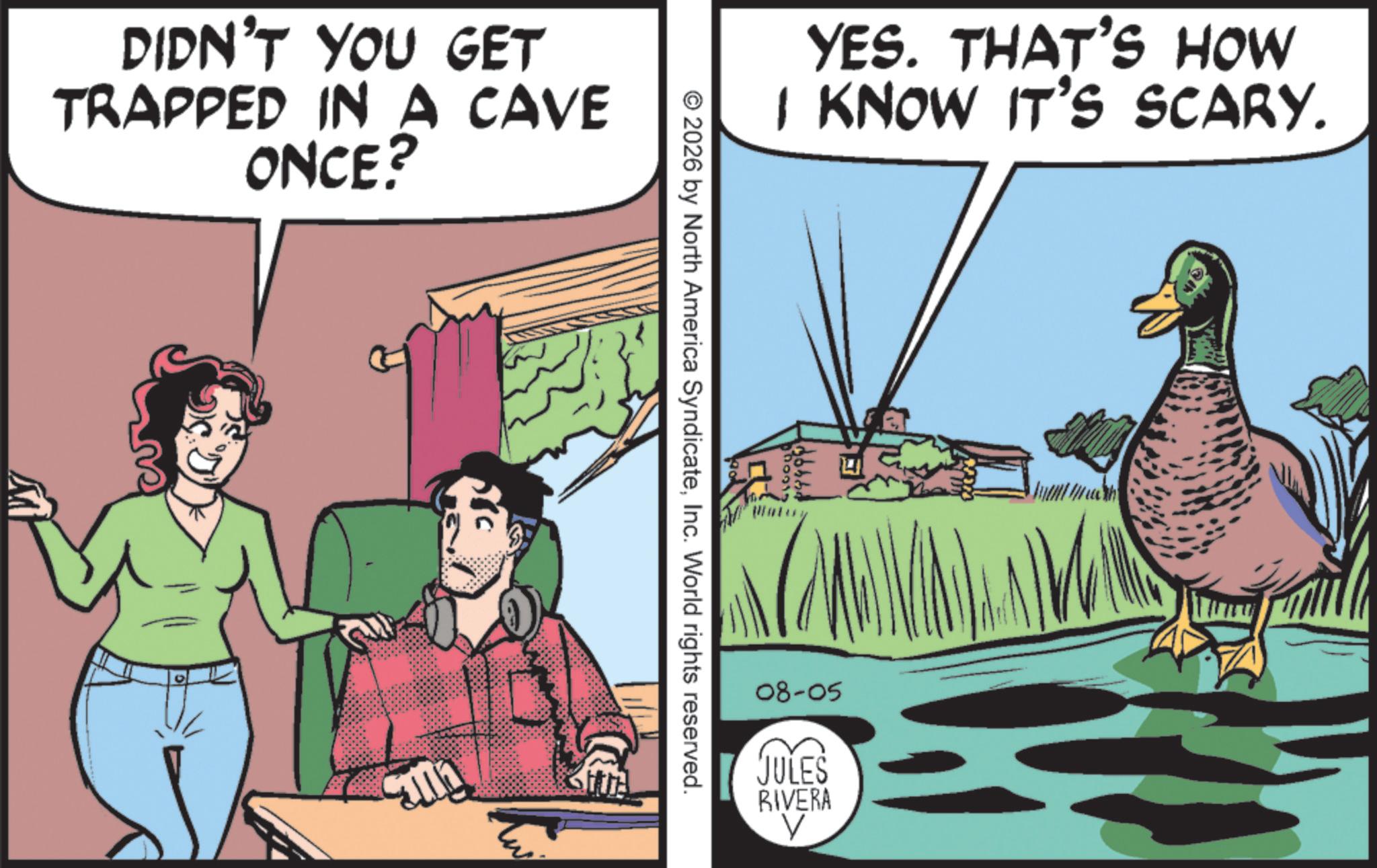 Animated cartoon OCR: DIDN'T YOU GET TRAPPED IN A CAVE ONCE? YES. THAT'S HOW I KNOW IT'S SCARY. © 2026 by North America SyndicateInc. World rights reserved. 08-05 JULES RIVERA V DIDN'T YOU GET TRAPPED IN A CAVE ONCE ? YES . THAT'S HOW I KNOW IT'S SCARY . © 2026 by North America SyndicateInc. World rights reserved . 08-05 JULES RIVERA V