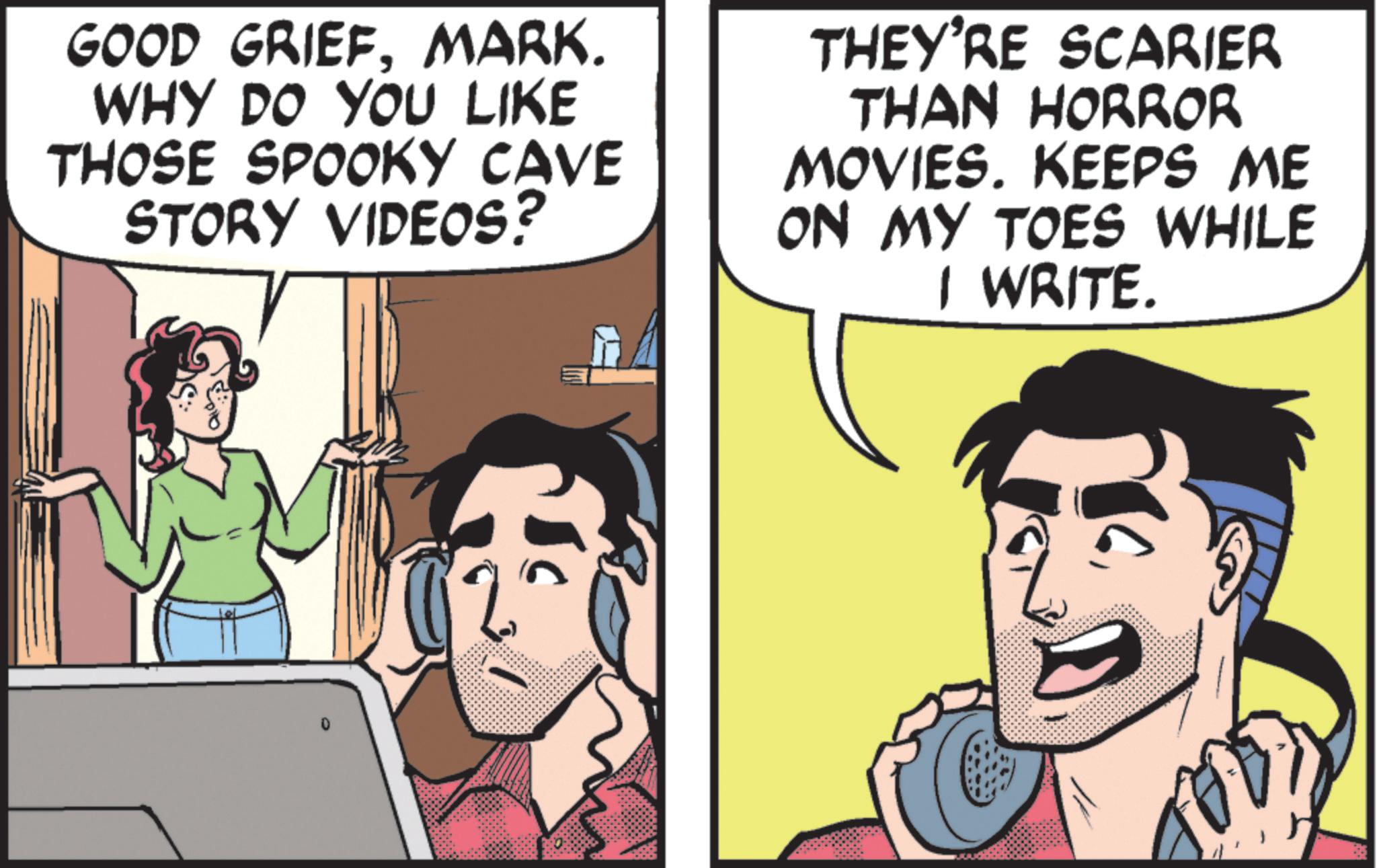 Fictional character OCR: GOOD GRIEFMARK. WHY DO YOU LIKE THOSE SPOOKY CAVE STORY VIDEOS? THEY'RE SCARIER THAN HORROR MOVIES. KEEPS ME ON MY TOES WHILE I WRITE. GOOD GRIEFMARK . WHY DO YOU LIKE THOSE SPOOKY CAVE STORY VIDEOS ? THEY'RE SCARIER THAN HORROR MOVIES . KEEPS ME ON MY TOES WHILE I WRITE .