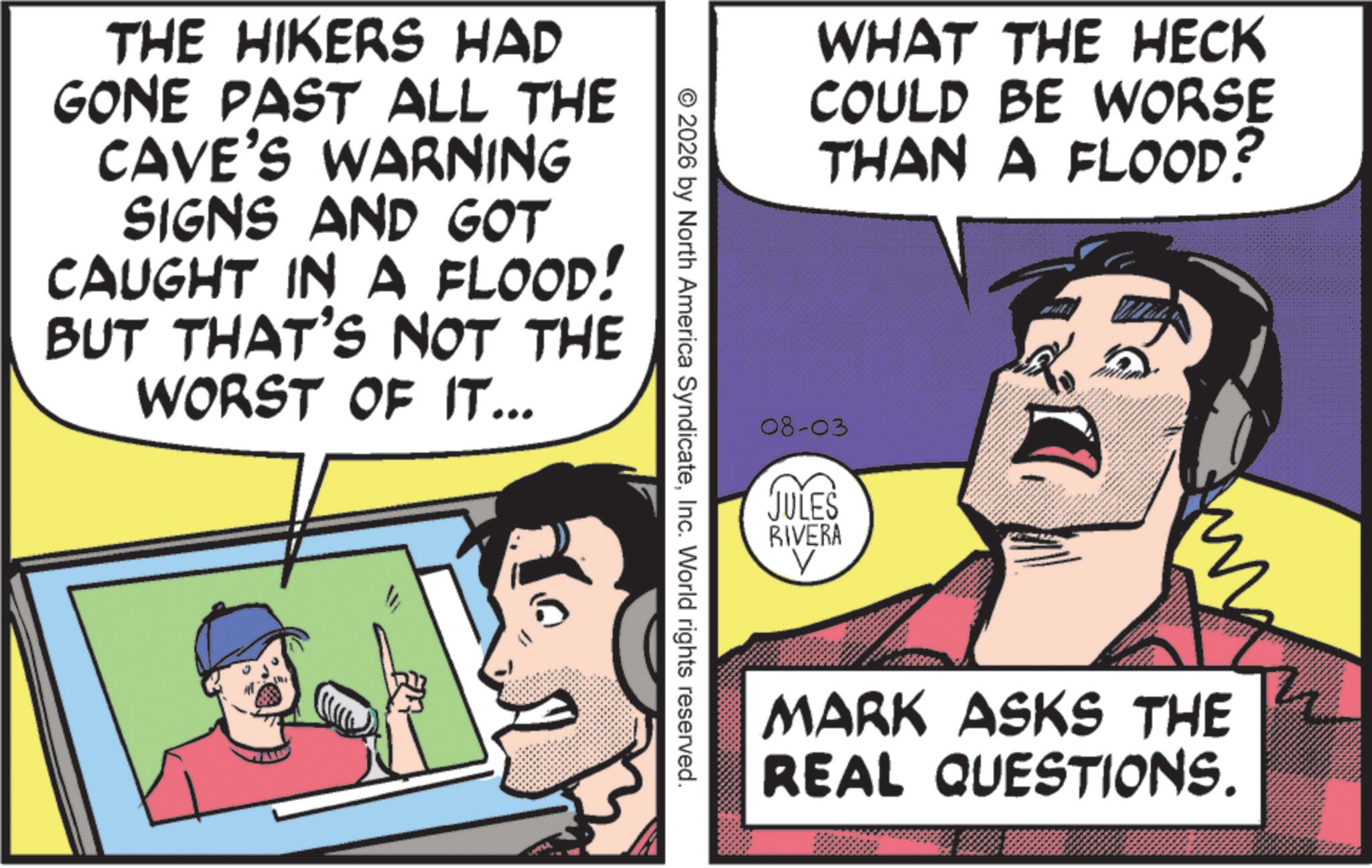 Fictional character OCR: THE HIKERS HAD GONE PAST ALL THE CAVE'S WARNING SIGNS AND GOT CAUGHT IN A FLOOD! BUT THAT'S NOT THE WORST OF IT... WHAT THE HECK COULD BE WORSE THAN A FLOOD? © 2026 by North America SyndicateInc. World rights reserved. 08-03 JULES RIVERA V MARK ASKS THE REAL QUESTIONS. THE HIKERS HAD GONE PAST ALL THE CAVE'S WARNING SIGNS AND GOT CAUGHT IN A FLOOD ! BUT THAT'S NOT THE WORST OF IT ... WHAT THE HECK COULD BE WORSE THAN A FLOOD ? © 2026 by North America SyndicateInc. World rights reserved . 08-03 JULES RIVERA V MARK ASKS THE REAL QUESTIONS .