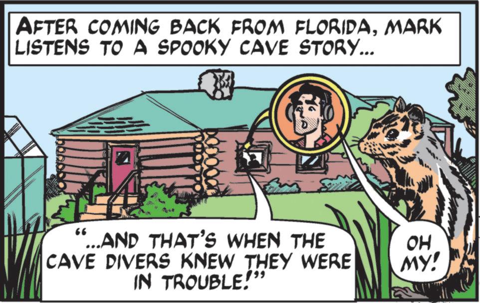 Fiction OCR: AFTER COMING BACK FROM FLORIDAMARK LISTENS TO A SPOOKY CAVE STORY... 66 ...AND THAT'S WHEN THE CAVE DIVERS KNEW THEY WERE IN TROUBLE!" OH MY! AFTER COMING BACK FROM FLORIDAMARK LISTENS TO A SPOOKY CAVE STORY ... 66 ... AND THAT'S WHEN THE CAVE DIVERS KNEW THEY WERE IN TROUBLE ! " OH MY !