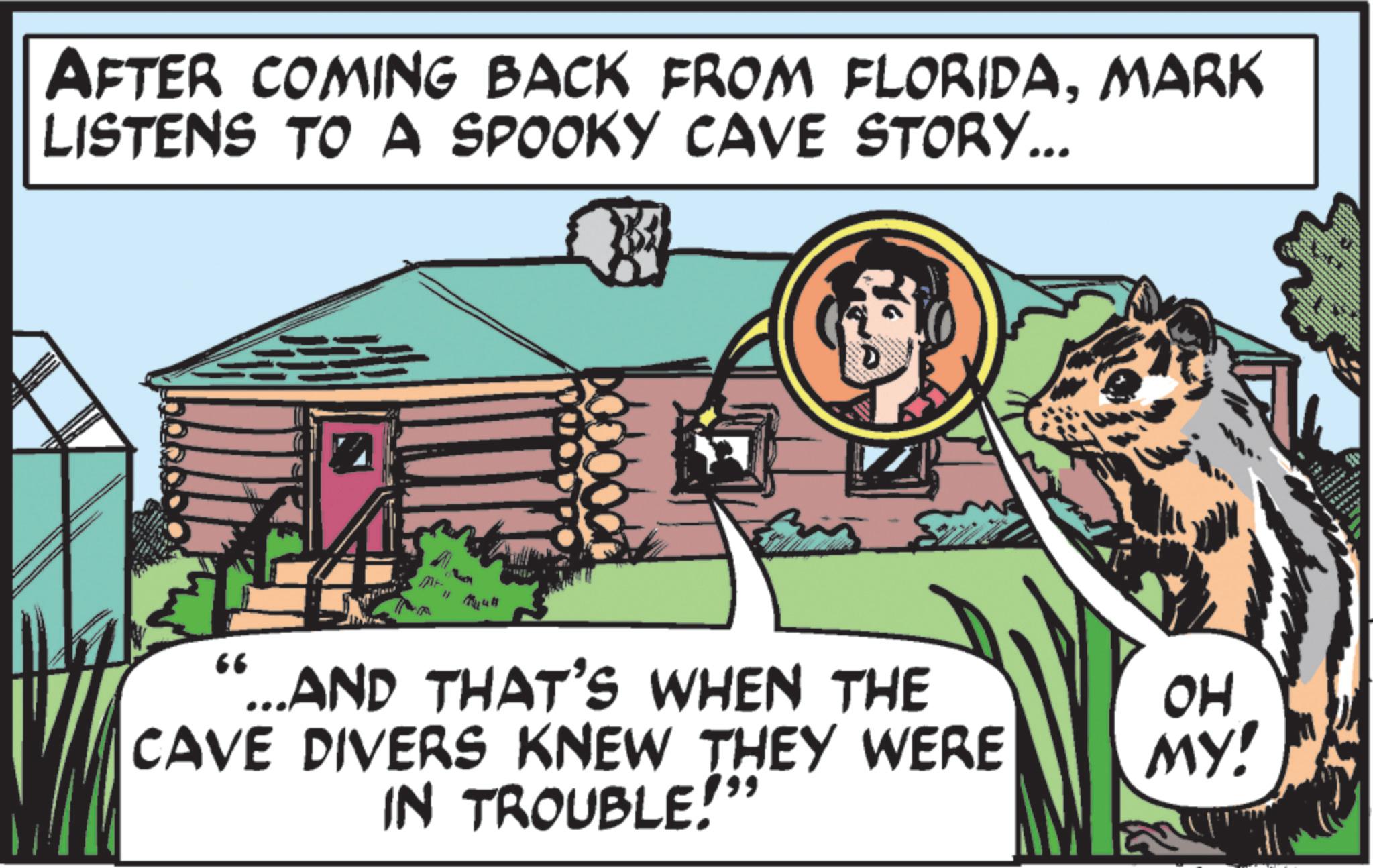 Fiction OCR: AFTER COMING BACK FROM FLORIDAMARK LISTENS TO A SPOOKY CAVE STORY... 66 ...AND THAT'S WHEN THE CAVE DIVERS KNEW THEY WERE IN TROUBLE!" OH MY! AFTER COMING BACK FROM FLORIDAMARK LISTENS TO A SPOOKY CAVE STORY ... 66 ... AND THAT'S WHEN THE CAVE DIVERS KNEW THEY WERE IN TROUBLE ! " OH MY !