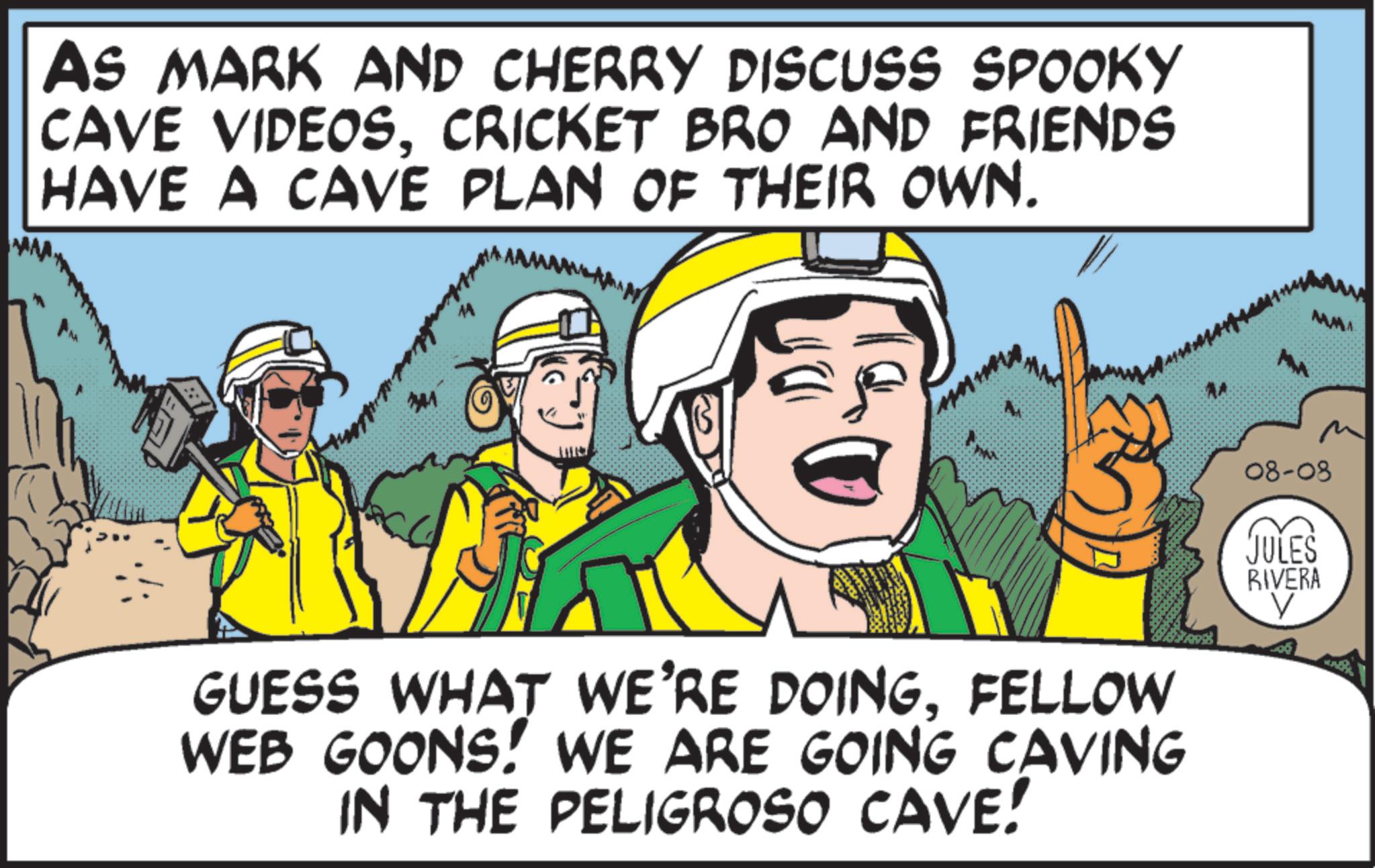 OCR: AS MARK AND CHERRY DISCUSS SPOOKY CAVE VIDEOSCRICKET BRO AND FRIENDS HAVE A CAVE PLAN OF THEIR OWN. 7741 GUESS WHAT WE'RE DOINGFELLOW WEB GOONS! WE ARE GOING CAVING IN THE PELIGROSO CAVE! AA M 08-08 JULES RIVERA V AS MARK AND CHERRY DISCUSS SPOOKY CAVE VIDEOSCRICKET BRO AND FRIENDS HAVE A CAVE PLAN OF THEIR OWN . 7741 GUESS WHAT WE'RE DOINGFELLOW WEB GOONS ! WE ARE GOING CAVING IN THE PELIGROSO CAVE ! AA M 08-08 JULES RIVERA V