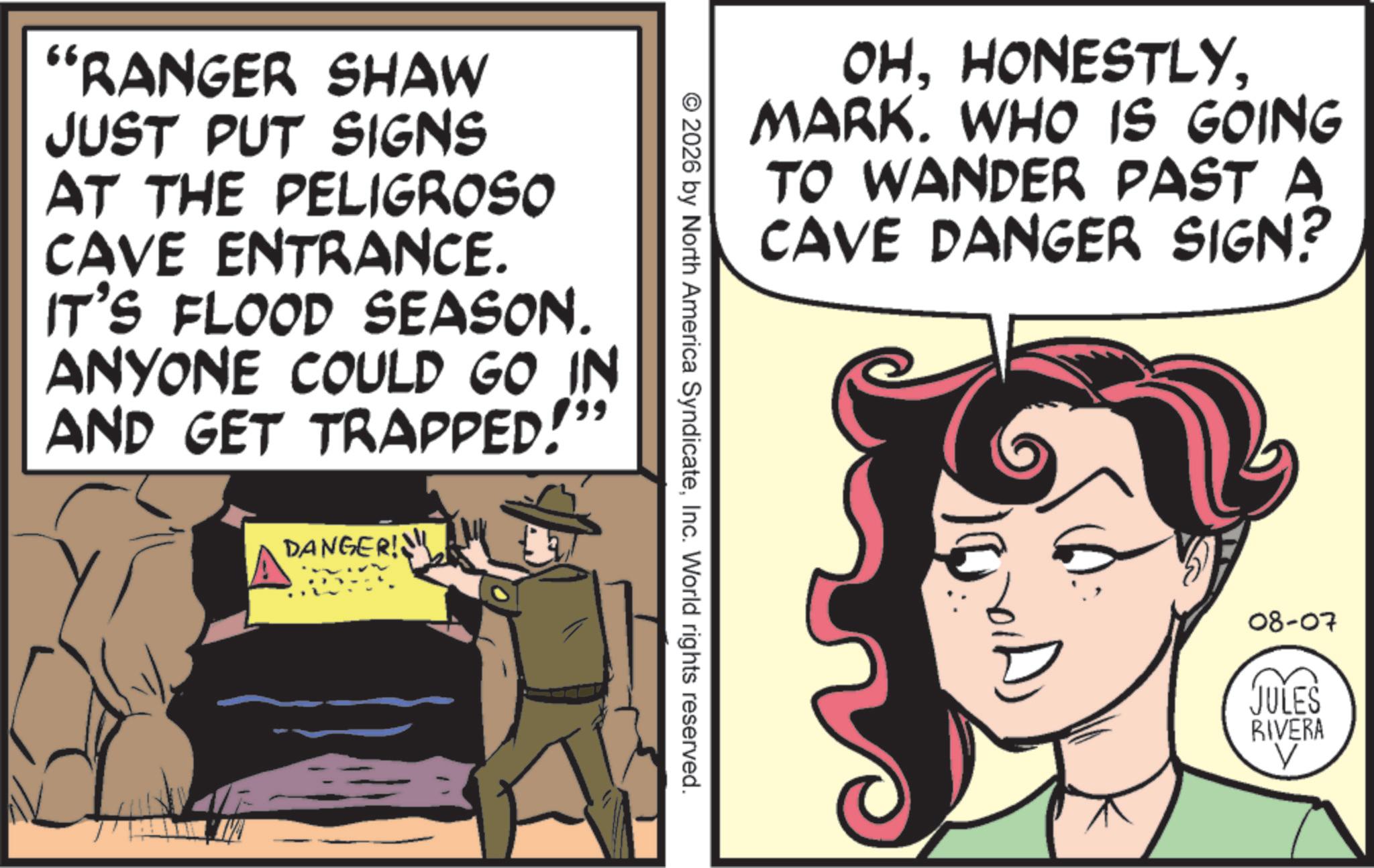 Comic book OCR: "RANGER SHAW JUST PUT SIGNS AT THE PELIGROSO CAVE ENTRANCE. IT'S FLOOD SEASON. ANYONE COULD GO IN AND GET TRAPPED!" DANGER! OHMARK. WHO IS GOING TO WANDER PAST A CAVE DANGER SIGN? © 2026 by North America SyndicateInc. World rights reserved. 08-07 JULES RIVERA V " RANGER SHAW JUST PUT SIGNS AT THE PELIGROSO CAVE ENTRANCE . IT'S FLOOD SEASON . ANYONE COULD GO IN AND GET TRAPPED ! " DANGER ! OHMARK . WHO IS GOING TO WANDER PAST A CAVE DANGER SIGN ? © 2026 by North America SyndicateInc. World rights reserved . 08-07 JULES RIVERA V