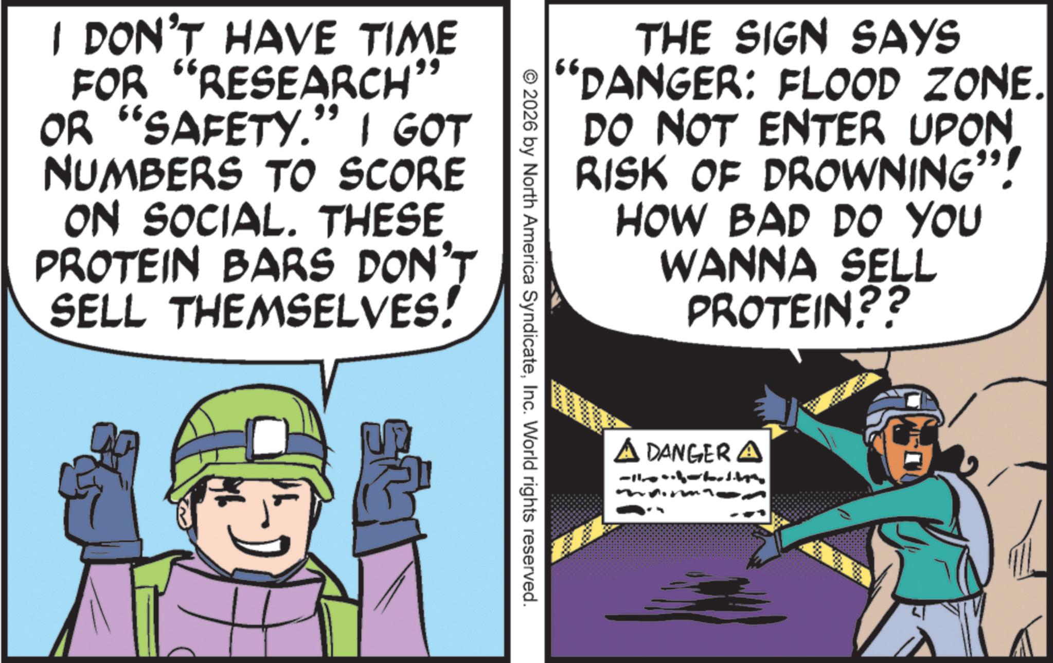 Fictional character OCR: THE SIGN SAYS “DANGER: FLOOD ZONE. DO NOT ENTER UPON RISK OF DROWNING"! HOW BAD DO YOU WANNA SELL PROTEIN?? I DON'T HAVE TIME FOR "RESEARCH" OR "SAFETY." I GOT NUMBERS TO SCORE ON SOCIAL. THESE PROTEIN BARS DON'T SELL THEMSELVES! © 2026 by North America SyndicateInc. World rights reserved. A DANGER A THE SIGN SAYS “ DANGER : FLOOD ZONE . DO NOT ENTER UPON RISK OF DROWNING " ! HOW BAD DO YOU WANNA SELL PROTEIN ?? I DON'T HAVE TIME FOR " RESEARCH " OR " SAFETY . " I GOT NUMBERS TO SCORE ON SOCIAL . THESE PROTEIN BARS DON'T SELL THEMSELVES ! © 2026 by North America SyndicateInc. World rights reserved . A DANGER A