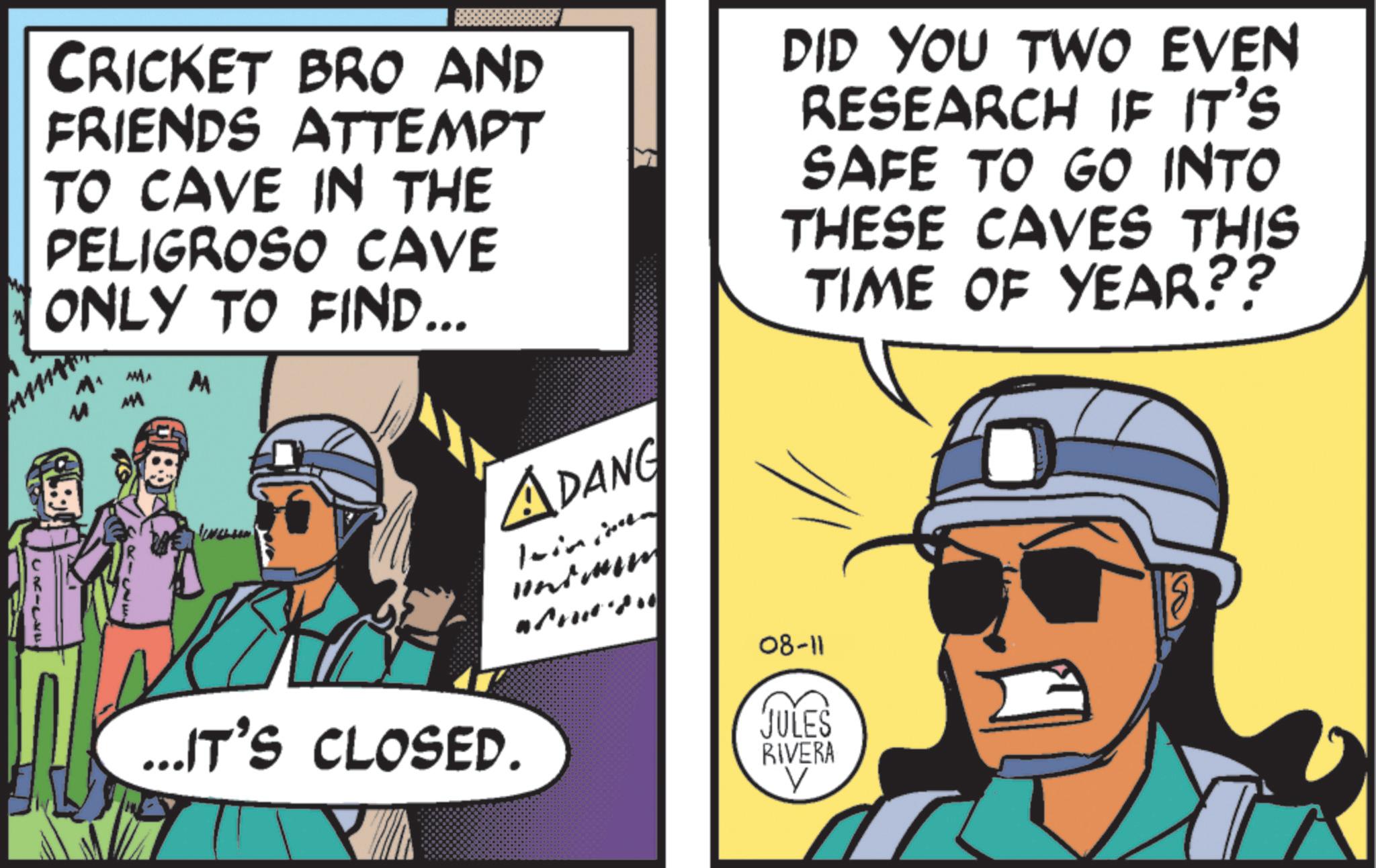 Animated cartoon OCR: CRICKET BRO AND FRIENDS ATTEMPT TO CAVE IN THE PELIGROSO CAVE ONLY TO FIND... M ADANG ...IT'S CLOSED. DID YOU TWO EVEN RESEARCH IF IT'S SAFE TO GO INTO THESE CAVES THIS TIME OF YEAR?? 08-11 JULES RIVERA V CRICKET BRO AND FRIENDS ATTEMPT TO CAVE IN THE PELIGROSO CAVE ONLY TO FIND ... M ADANG ... IT'S CLOSED . DID YOU TWO EVEN RESEARCH IF IT'S SAFE TO GO INTO THESE CAVES THIS TIME OF YEAR ?? 08-11 JULES RIVERA V