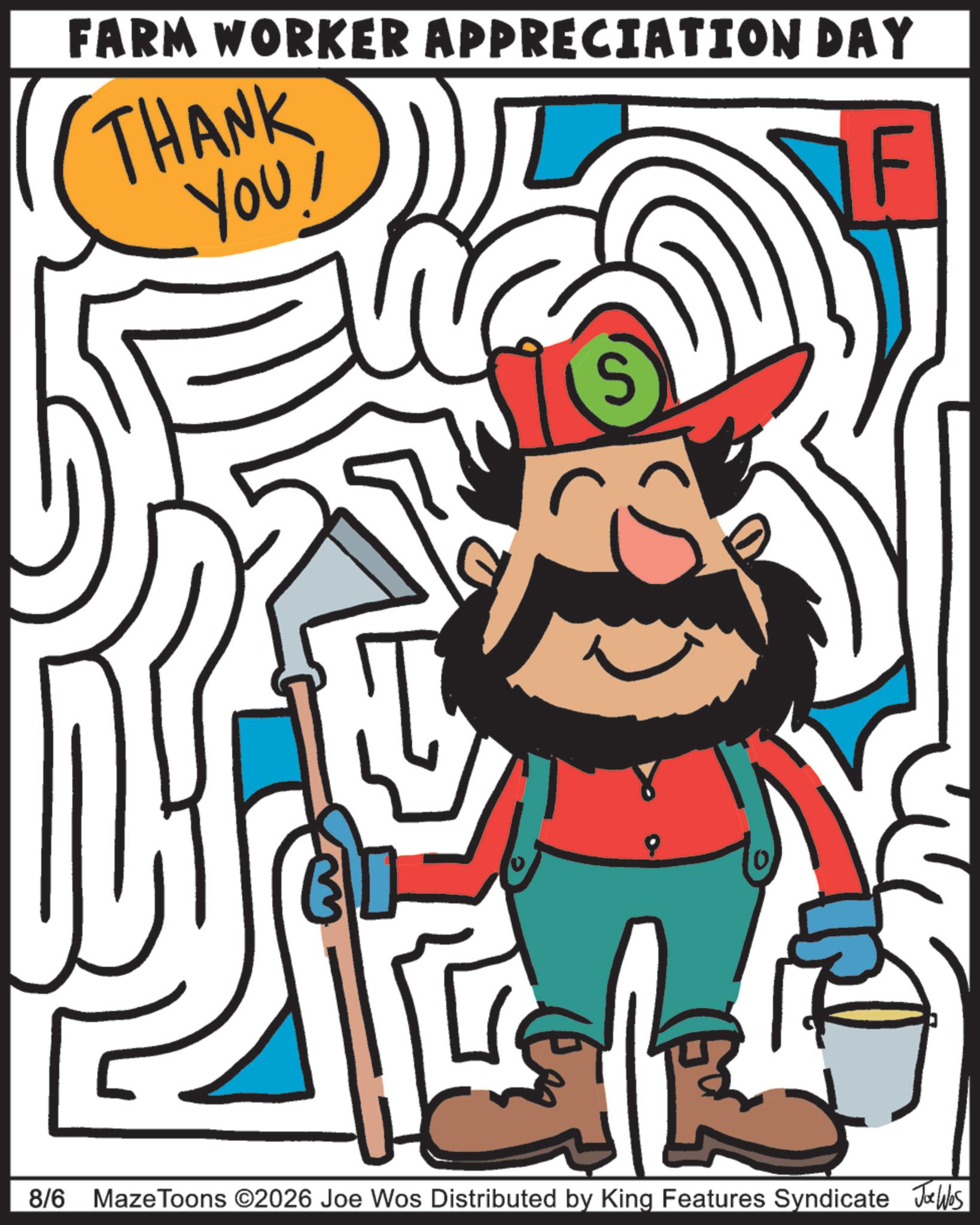 Happiness OCR: FARM WORKER APPRECIATION DAY THANK YOU! 0 IF 8/6 Maze Toons ©2026 Joe Wos Distributed by King Features Syndicate Joe Was FARM WORKER APPRECIATION DAY THANK YOU ! 0 IF 8/6 Maze Toons © 2026 Joe Wos Distributed by King Features Syndicate Joe Was