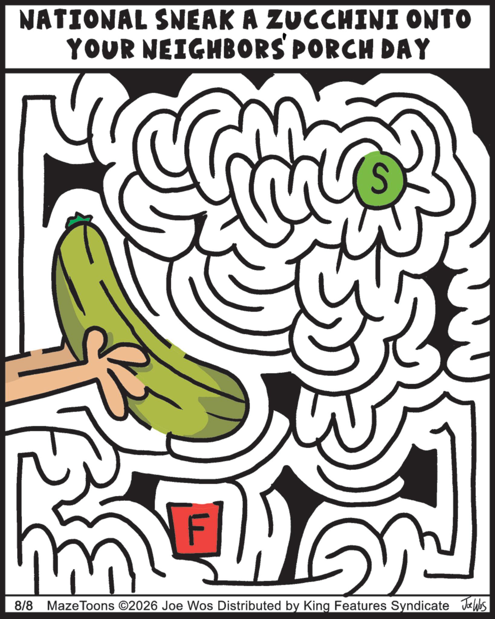 Line art OCR: NATIONAL SNEAK A ZUCCHINI ONTO YOUR NEIGHBORS' PORCH DAY F 8/8 Maze Toons ©2026 Joe Wos Distributed by King Features Syndicate Jobs NATIONAL SNEAK A ZUCCHINI ONTO YOUR NEIGHBORS ' PORCH DAY F 8/8 Maze Toons © 2026 Joe Wos Distributed by King Features Syndicate Jobs