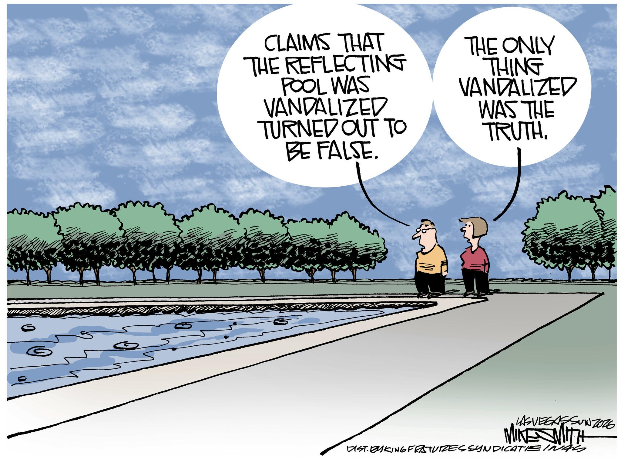 Walking OCR: CLAIMS THAT THE REFLECTING POOL WAS VANDALIZED TURNED OUT TO BE FALSE. THE ONLY THING VANDALIZED WAS THE TRUTH. LASVEGASSUNZOZE MIKESMITH DIST. BYKING FEATURES SYNDICATIEINAS CLAIMS THAT THE REFLECTING POOL WAS VANDALIZED TURNED OUT TO BE FALSE . THE ONLY THING VANDALIZED WAS THE TRUTH . LASVEGASSUNZOZE MIKESMITH DIST . BYKING FEATURES SYNDICATIEINAS