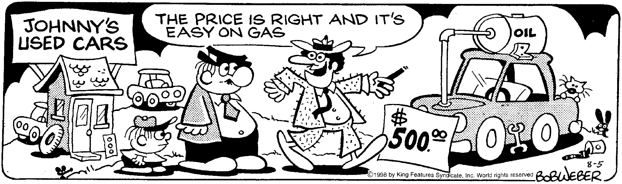 Animation OCR: JOHNNY'S USED CARS THE PRICE IS RIGHT AND IT'S EASY ON GAS OIL 500.00 BOSO 00 1998 by King Features SyndicateInc. World rights reserved 8-5 BOBWEBER. JOHNNY'S USED CARS THE PRICE IS RIGHT AND IT'S EASY ON GAS OIL 500.00 BOSO 00 1998 by King Features SyndicateInc. World rights reserved 8-5 BOBWEBER .