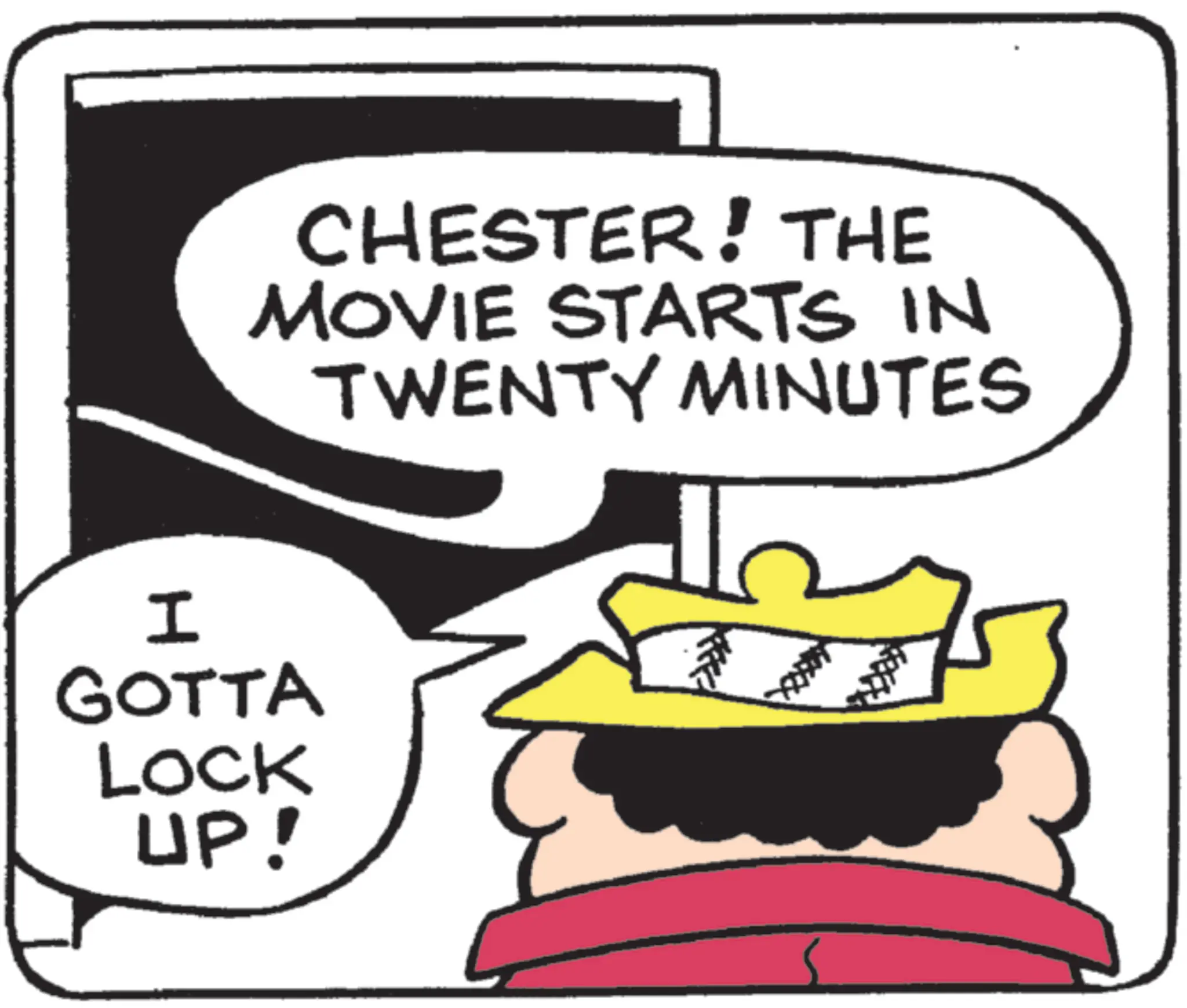 Photo caption OCR: CHESTER! THE MOVIE STARTS IN TWENTY MINUTES I GOTTA LOCK UP! CHESTER ! THE MOVIE STARTS IN TWENTY MINUTES I GOTTA LOCK UP !
