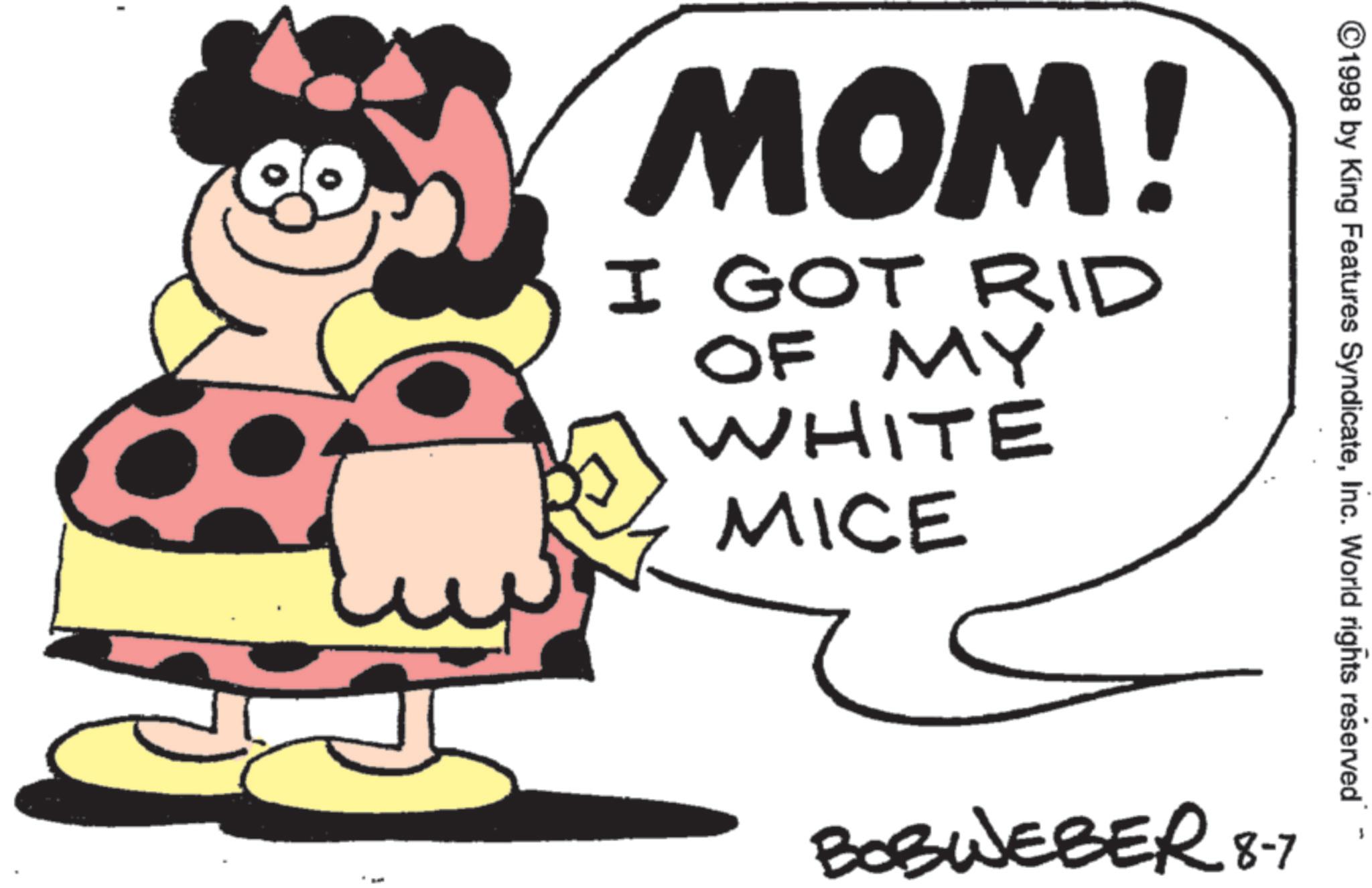 Clip art OCR: ©1998 by King Features SyndicateInc. World rights reserved MOM! I GOT RID OF MY WHITE MICE BOBWEBER 8-7 © 1998 by King Features SyndicateInc. World rights reserved MOM ! I GOT RID OF MY WHITE MICE BOBWEBER 8-7