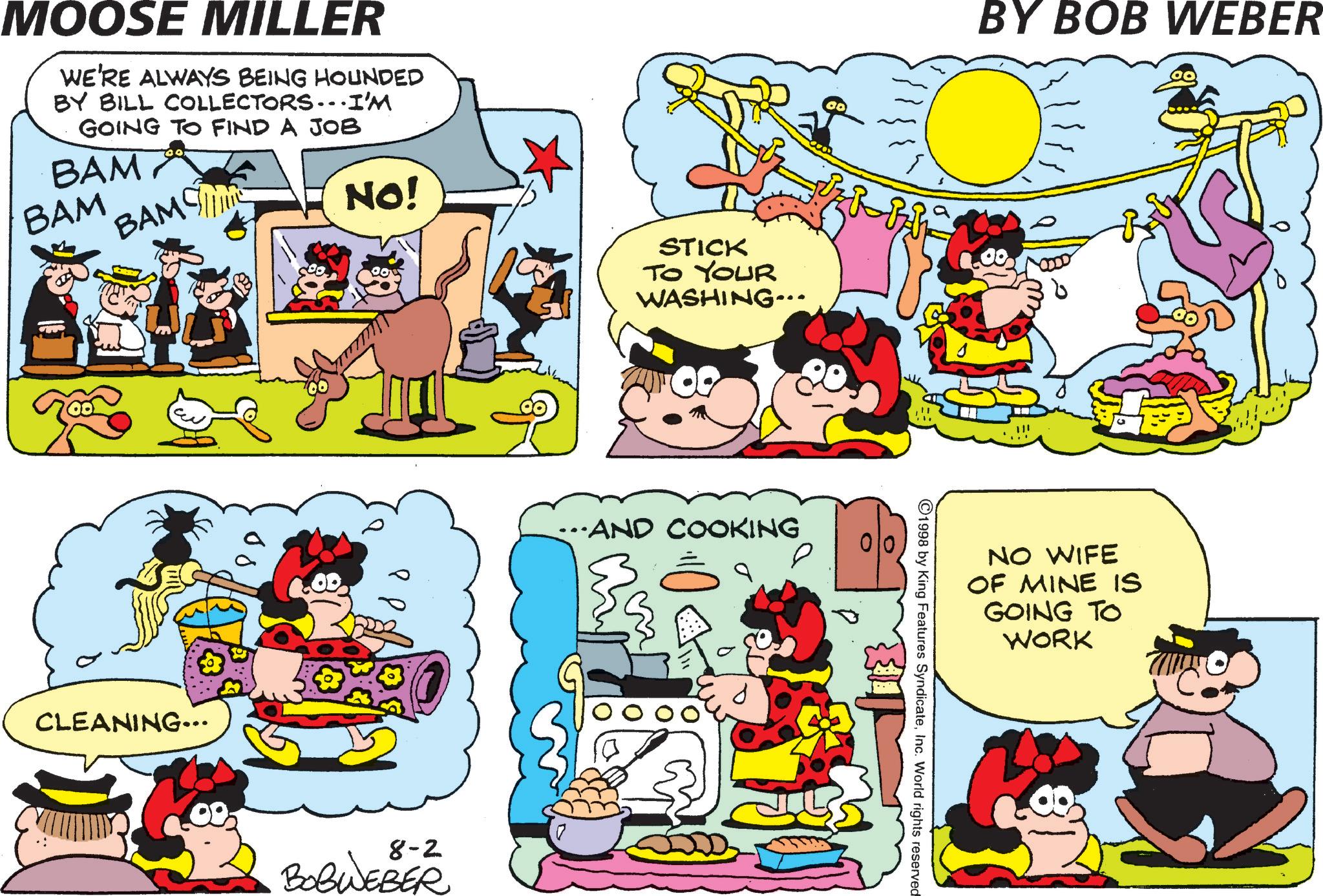 Illustration OCR: MOOSE MILLER WE'RE ALWAYS BEING HOUNDED BY BILL COLLECTORS...I'M GOING TO FIND A JOB BAM BAM BAMSE CLEANING... NO! 8-2 BOBWEBER STICK TO YOUR WASHING... ……AND COOKING BY BOB WEBER 1998 by King Features SyndicateInc. World rights reserved NO WIFE OF MINE IS GOING TO WORK MOOSE MILLER WE'RE ALWAYS BEING HOUNDED BY BILL COLLECTORS ... I'M GOING TO FIND A JOB BAM BAM BAMSE CLEANING ... NO ! 8-2 BOBWEBER STICK TO YOUR WASHING ... …… AND COOKING BY BOB WEBER 1998 by King Features SyndicateInc. World rights reserved NO WIFE OF MINE IS GOING TO WORK