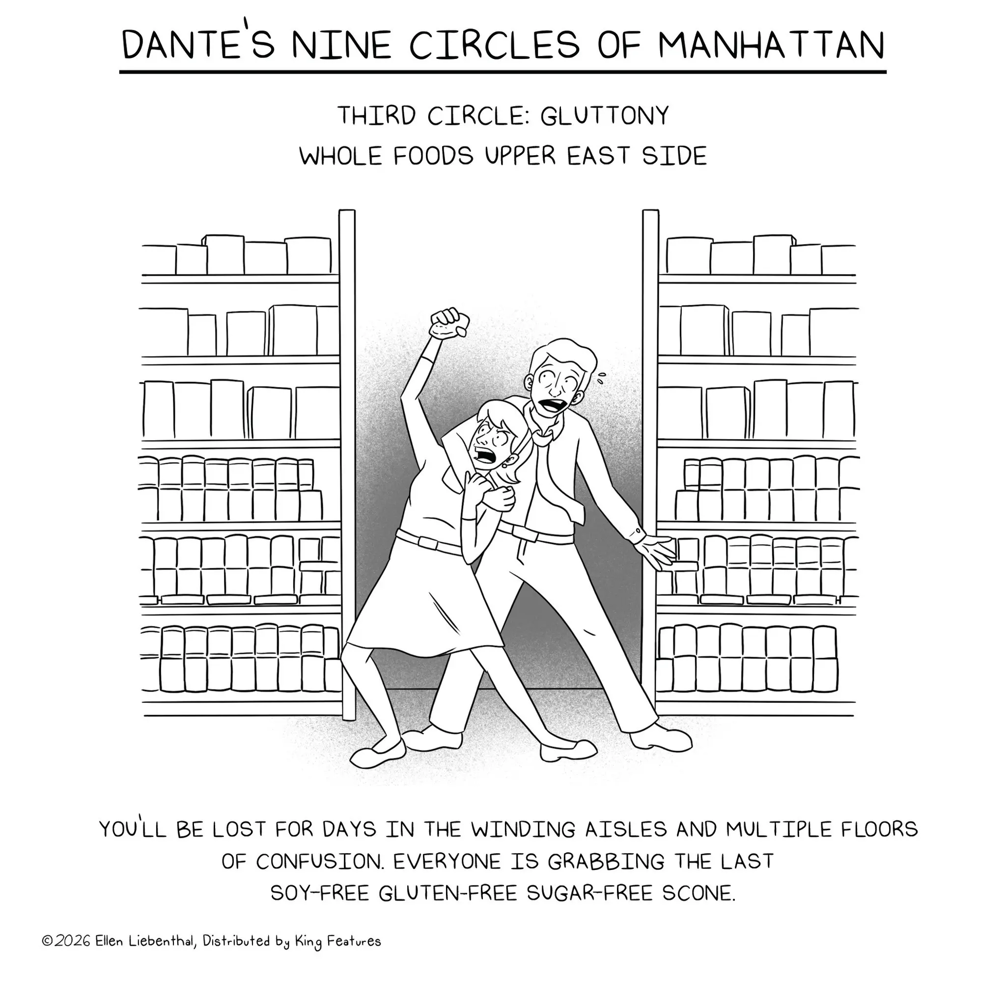 Fiction OCR: DANTE'S NINE CIRCLES OF MANHATTAN THIRD CIRCLE: GLUTTONY WHOLE FOODS UPPER EAST SIDE YOU'LL BE LOST FOR DAYS IN THE WINDING AISLES AND MULTIPLE FLOORS OF CONFUSION. EVERYONE IS GRABBING THE LAST SOY-FREE GLUTEN-FREE SUGAR-FREE SCONE. ©2026 Ellen LiebenthalDistributed by King Features DANTE'S NINE CIRCLES OF MANHATTAN THIRD CIRCLE : GLUTTONY WHOLE FOODS UPPER EAST SIDE YOU'LL BE LOST FOR DAYS IN THE WINDING AISLES AND MULTIPLE FLOORS OF CONFUSION . EVERYONE IS GRABBING THE LAST SOY - FREE GLUTEN - FREE SUGAR - FREE SCONE . © 2026 Ellen LiebenthalDistributed by King Features