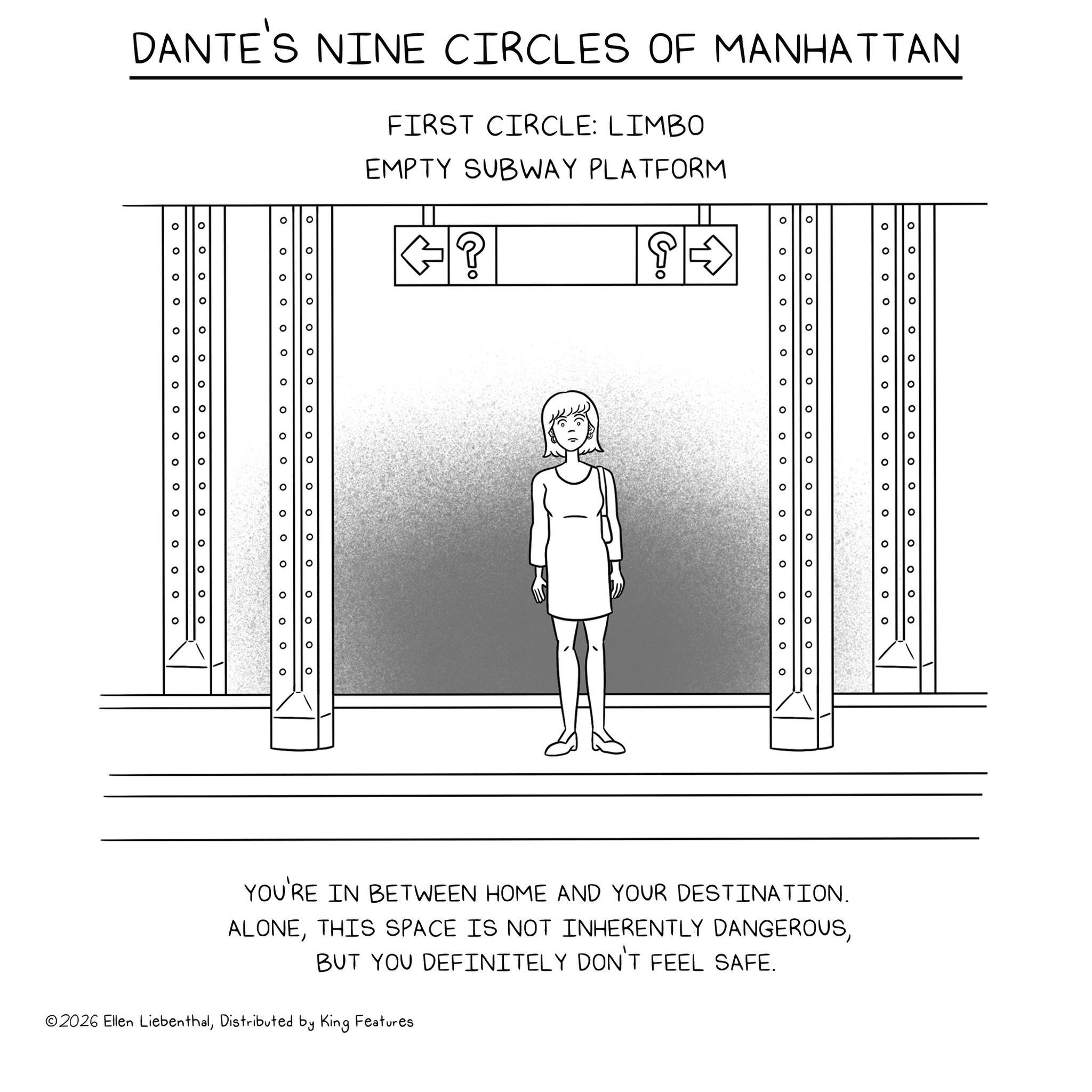 Line art OCR: DANTE'S NINE CIRCLES OF MANHATTAN ° ° 0 ? ° ? O 0 ° ° ? ? 0 ° ° ° ° ? ° ° ? ? ? FIRST CIRCLE: LIMBO EMPTY SUBWAY PLATFORM G8 ? Go ° ° O 0 ° ? ° ° O ? 0 ° ? ? 0 O ° ? O O ? O ° ? 0 ? ° ? ? ? 0 0 ° ? 0 O O O O ? ° O ? ? ° ° ? 0 O ° ° 0 ° ° ? ° ? 0 ° ° ° ° ° O ? ° ? o ° ? ° ? ° ? ° 0 O ° 0 ? O ? ? O ? ? ° ??? 0 ° ° ? ? ° ° o ° ??? ° YOU'RE IN BETWEEN HOME AND YOUR DESTINATION. ALONEBUT YOU DEFINITELY DON'T FEEL SAFE. ©2026 Ellen LiebenthalDistributed by King Features DANTE'S NINE CIRCLES OF MANHATTAN ° ° 0 ? ° ? O 0 ° ° ? ? 0 ° ° ° ° ? ° ° ? ? ? FIRST CIRCLE : LIMBO EMPTY SUBWAY PLATFORM G8 ? Go ° ° O 0 ° ? ° ° O ? 0 ° ? ? 0 O ° ? O O ? O ° ? 0 ? ° ? ? ? 0 0 ° ? 0 O O O O ? ° O ? ? ° ° ? 0 O ° ° 0 ° ° ? ° ? 0 ° ° ° ° ° O ? ° ? o ° ? ° ? ° ? ° 0 O ° 0 ? O ? ? O ? ? ° ??? 0 ° ° ? ? ° ° o ° ??? ° YOU'RE IN BETWEEN HOME AND YOUR DESTINATION . ALONETHIS SPACE IS NOT INHERENTLY DANGEROUSBUT YOU DEFINITELY DON'T FEEL SAFE . © 2026 Ellen LiebenthalDistributed by King Features