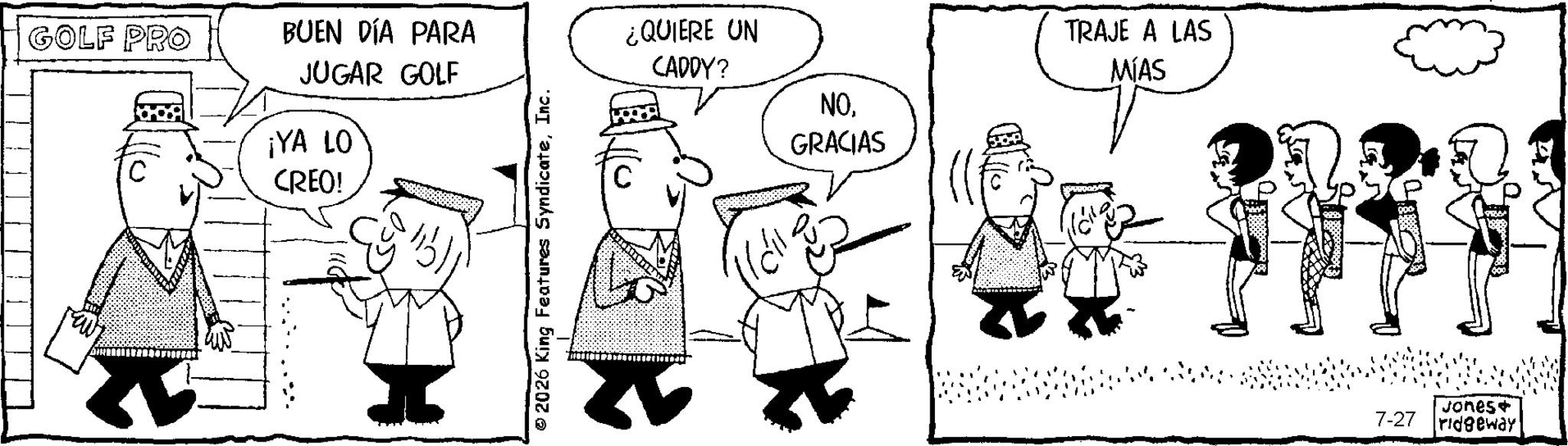 Comics OCR: GOLF PRO BUEN DÍA PARA JUGAR GOLF ¿QUIERE UN CADDY? NO¡YA LO CREO! GRACIAS TRAJE A LAS MÍAS Jones+ 7-27 ridgeway GOLF PRO BUEN DÍA PARA JUGAR GOLF ¿ QUIERE UN CADDY ? NO¡ YA LO CREO ! GRACIAS TRAJE A LAS MÍAS Jones + 7-27 ridgeway
