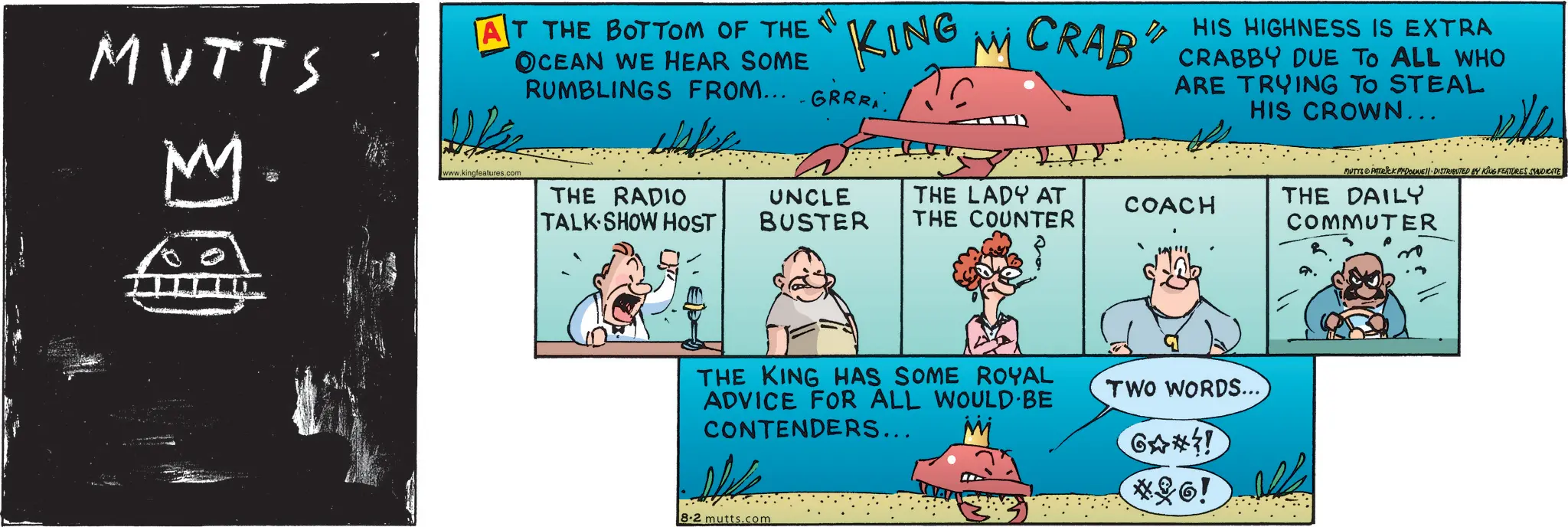 Photo caption OCR: KING M CRAB MUTTS M AT THE BOTTOM OF THE OCEAN WE HEAR SOME RUMBLINGS FROM.....GRRRwww.kingfeatures.com HIS HIGHNESS IS EXTRA CRABBY DUE TO ALL WHO ARE TRYING TO STEAL HIS CROWN... MUTTS PATRICK MEDOUNE DISTRIBUTED BY KING FEATURES SYNDICATE THE RADIO UNCLE TALK SHOW HOST BUSTER THE LADY AT THE COUNTER COACH THE DAILY COMMUTER THE KING HAS SOME ROYAL ADVICE FOR ALL WOULD BE CONTENDERS... 8.2 mutts.com TWO WORDS... GA*! *6! N KING M CRAB MUTTS M AT THE BOTTOM OF THE OCEAN WE HEAR SOME RUMBLINGS FROM ..... GRRRwww.kingfeatures.com HIS HIGHNESS IS EXTRA CRABBY DUE TO ALL WHO ARE TRYING TO STEAL HIS CROWN ... MUTTS PATRICK MEDOUNE DISTRIBUTED BY KING FEATURES SYNDICATE THE RADIO UNCLE TALK SHOW HOST BUSTER THE LADY AT THE COUNTER COACH THE DAILY COMMUTER THE KING HAS SOME ROYAL ADVICE FOR ALL WOULD BE CONTENDERS ... 8.2 mutts.com TWO WORDS ... GA * ! * 6 ! N