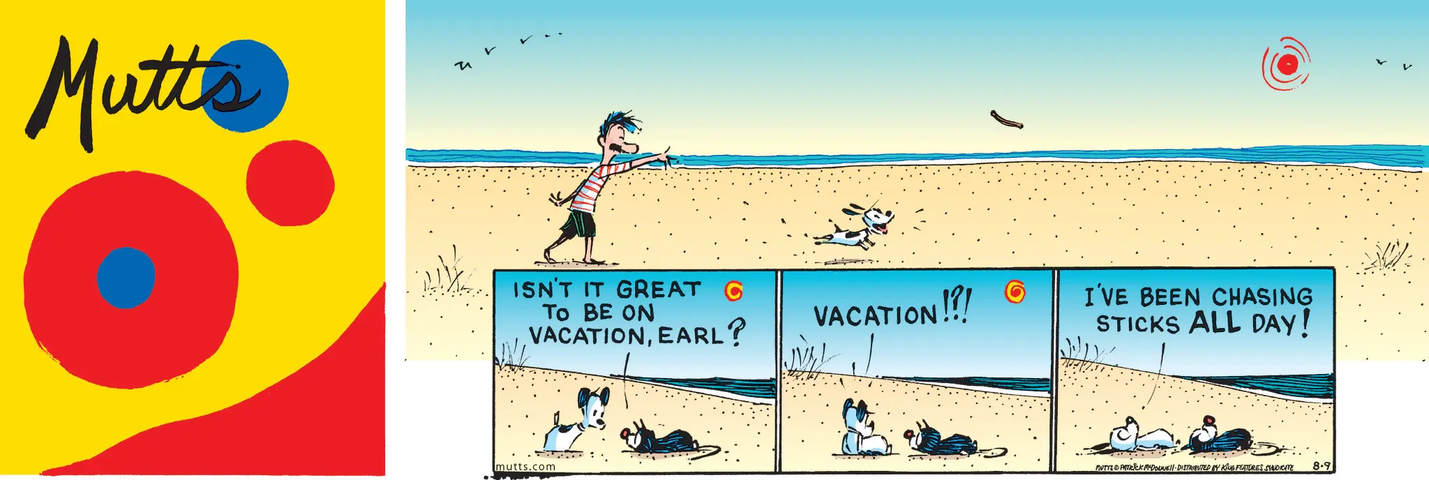Fiction OCR: Mutte ISN'T IT GREAT C TO BE ON VACATIONEARL? VACATION!!! I'VE BEEN CHASING STICKS ALL DAY! mutts.com DUTYS PATRICK MYDONNE DISTRIBUTED BY KING FEATURES SYNDICATE 8.9 Mutte ISN'T IT GREAT C TO BE ON VACATIONEARL ? VACATION !!! I'VE BEEN CHASING STICKS ALL DAY ! mutts.com DUTYS PATRICK MYDONNE DISTRIBUTED BY KING FEATURES SYNDICATE 8.9