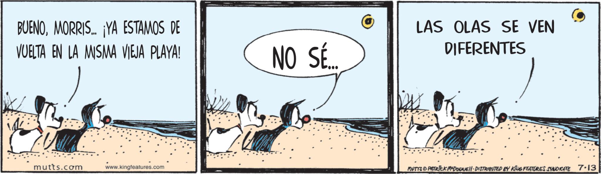 Fiction OCR: BUENOMORRIS... ¡YA ESTAMOS DE VUELTA EN LA MISMA VIEJA PLAYA! mutts.com www.kingfeatures.com NO SÉ... LAS OLAS SE VEN DIFERENTES MUTTS & PATRICK MYDOWNE DISTRIBUTED BY KING FEATURES SYNDICATE 7.13 BUENOMORRIS ... ¡ YA ESTAMOS DE VUELTA EN LA MISMA VIEJA PLAYA ! mutts.com www.kingfeatures.com NO SÉ ... LAS OLAS SE VEN DIFERENTES MUTTS & PATRICK MYDOWNE DISTRIBUTED BY KING FEATURES SYNDICATE 7.13