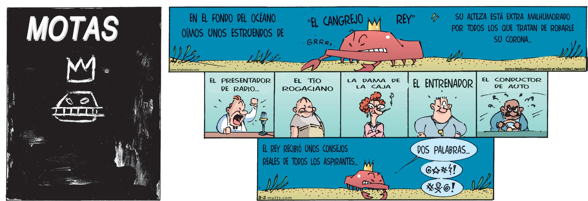 Animation OCR: MOTAS M EN EL FONDO DEL OCÉANO OIMOS UNOS ESTRUENDOS DE www.kingfeatures.com EL PRESENTADOR DE RADIO... "EL CANGREJO M REY" IT SU ALTEZA ESTÁ EXTRA MALHUMORADO POR TODOS LOS QUE TRATAN DE ROBARLE SU CORONA... GRRRA EL TIO ROGACIANO MUTYA PATRICK ADONNE DISTRIBUTED BY KING FEATURES SYNDICATE LA DAMA DE LA CAJA EL ENTRENADOR EL CONDUCTOR DE AUTO EL REY RECIBIÓ UNOS CONSEJOS REALES DE TODOS LOS ASPIRANTES... 8.2 mutts.com DOS PALABRAS... 14*9 *26! MOTAS M EN EL FONDO DEL OCÉANO OIMOS UNOS ESTRUENDOS DE www.kingfeatures.com EL PRESENTADOR DE RADIO ... " EL CANGREJO M REY " IT SU ALTEZA ESTÁ EXTRA MALHUMORADO POR TODOS LOS QUE TRATAN DE ROBARLE SU CORONA ... GRRRA EL TIO ROGACIANO MUTYA PATRICK ADONNE DISTRIBUTED BY KING FEATURES SYNDICATE LA DAMA DE LA CAJA EL ENTRENADOR EL CONDUCTOR DE AUTO EL REY RECIBIÓ UNOS CONSEJOS REALES DE TODOS LOS ASPIRANTES ... 8.2 mutts.com DOS PALABRAS ... 14 * 9 * 26 !