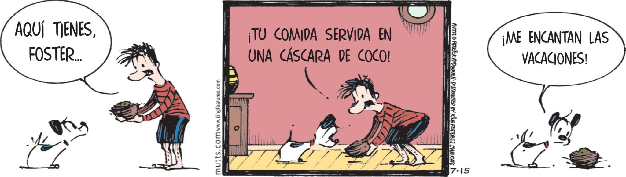 Animation OCR: AQUÍ TIENESFOSTER... mutts.com www.kingfeatures.com ¡TU COMIDA SERVIDA EN UNA CÁSCARA DE COCO! MUTYS PATRICK MYDONE!! DISTRIBUTED BY KING FEATURES SYNDICATE 7-15 ¡ME ENCANTAN LAS VACACIONES! AQUÍ TIENESFOSTER ... mutts.com www.kingfeatures.com ¡ TU COMIDA SERVIDA EN UNA CÁSCARA DE COCO ! MUTYS PATRICK MYDONE !! DISTRIBUTED BY KING FEATURES SYNDICATE 7-15 ¡ ME ENCANTAN LAS VACACIONES !