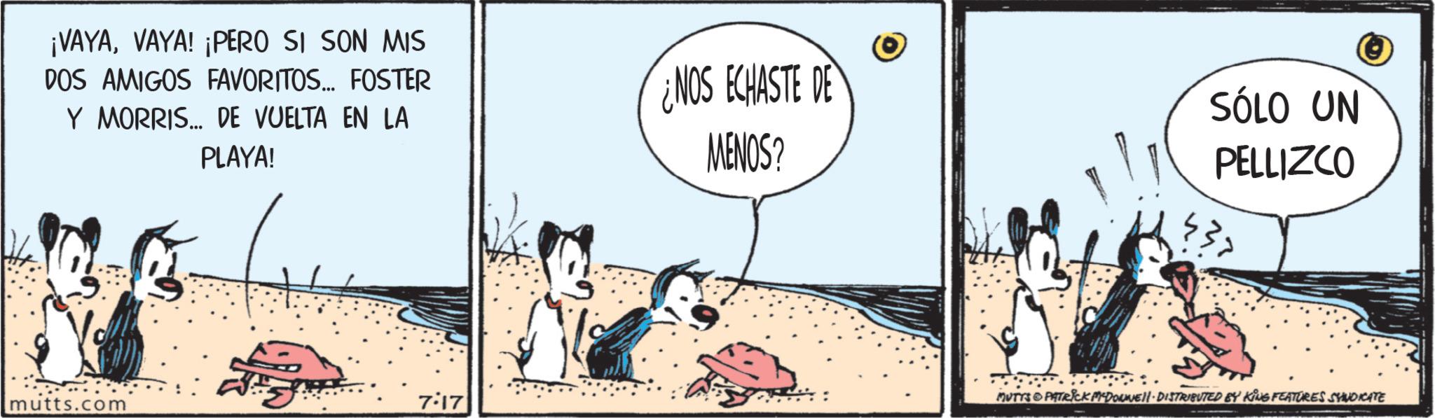 Animated cartoon OCR: ¡VAYAVAYA! ¡PERO SI SON MIS DOS AMIGOS FAVORITOS... FOSTER Y MORRIS... DE VUELTA EN LA PLAYA! mutts.com 7:17 NOS ECHASTE DE MENOS? SÓLO UN PELLIZCO MUTTS PATRICK MYDONNELL - DISTRIBUTED BY KING FEATURES SYNDICATE ¡ VAYAVAYA ! ¡ PERO SI SON MIS DOS AMIGOS FAVORITOS ... FOSTER Y MORRIS ... DE VUELTA EN LA PLAYA ! mutts.com 7:17 NOS ECHASTE DE MENOS ? SÓLO UN PELLIZCO MUTTS PATRICK MYDONNELL - DISTRIBUTED BY KING FEATURES SYNDICATE