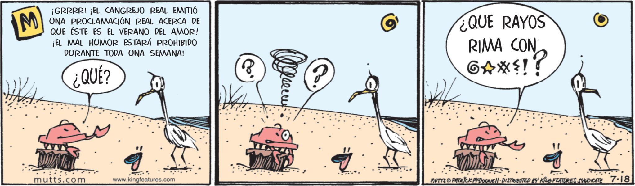 Fiction OCR: M ¡GRRRR! ¡EL CANGREJO REAL EMITIÓ UNA PROCLAMACIÓN REAL ACERCA DE QUE ÉSTE ES EL VERANO DEL AMOR! ¡EL MAL HUMOR ESTARÁ PROHIBIDO DURANTE TODA UNA SEMANA! ¿QUE? ¿QUE RAYOS RIMA CON GAX=!? NOAM mutts.com www.kingfeatures.com MUTYS PATRICK MADONNE DISTRIBUTED BY KING FEATURES SYNDICATE 7-18 M ¡ GRRRR ! ¡ EL CANGREJO REAL EMITIÓ UNA PROCLAMACIÓN REAL ACERCA DE QUE ÉSTE ES EL VERANO DEL AMOR ! ¡ EL MAL HUMOR ESTARÁ PROHIBIDO DURANTE TODA UNA SEMANA ! ¿ QUE ? ¿ QUE RAYOS RIMA CON GAX= !? NOAM mutts.com www.kingfeatures.com MUTYS PATRICK MADONNE DISTRIBUTED BY KING FEATURES SYNDICATE 7-18