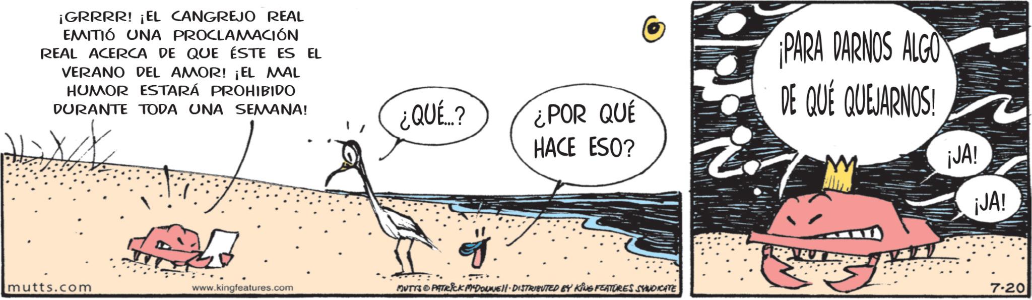 Publication OCR: ¡GRRRR! ¡EL CANGREJO REAL EMITIÓ UNA PROCLAMACIÓN REAL ACERCA DE QUE ÉSTE ES EL VERANO DEL AMOR! ¡EL MAL HUMOR ESTARÁ PROHIBIDO DURANTE TODA UNA SEMANA! ¿QUÉ? ¿POR QUE HACE ESO? mutts.com www.kingfeatures.com MUTTS@PATRICK MYDOWWE!!· DISTRIBUTED BY KING FEATURES SYNDICATE PARA DARNOS ALGO DE QUÉ QUEJARNOS! M ¡JA! ¡JA! 7.20 ¡ GRRRR ! ¡ EL CANGREJO REAL EMITIÓ UNA PROCLAMACIÓN REAL ACERCA DE QUE ÉSTE ES EL VERANO DEL AMOR ! ¡ EL MAL HUMOR ESTARÁ PROHIBIDO DURANTE TODA UNA SEMANA ! ¿ QUÉ ? ¿ POR QUE HACE ESO ? mutts.com www.kingfeatures.com MUTTS @ PATRICK MYDOWWE !! · DISTRIBUTED BY KING FEATURES SYNDICATE PARA DARNOS ALGO DE QUÉ QUEJARNOS ! M ¡ JA ! ¡ JA ! 7.20