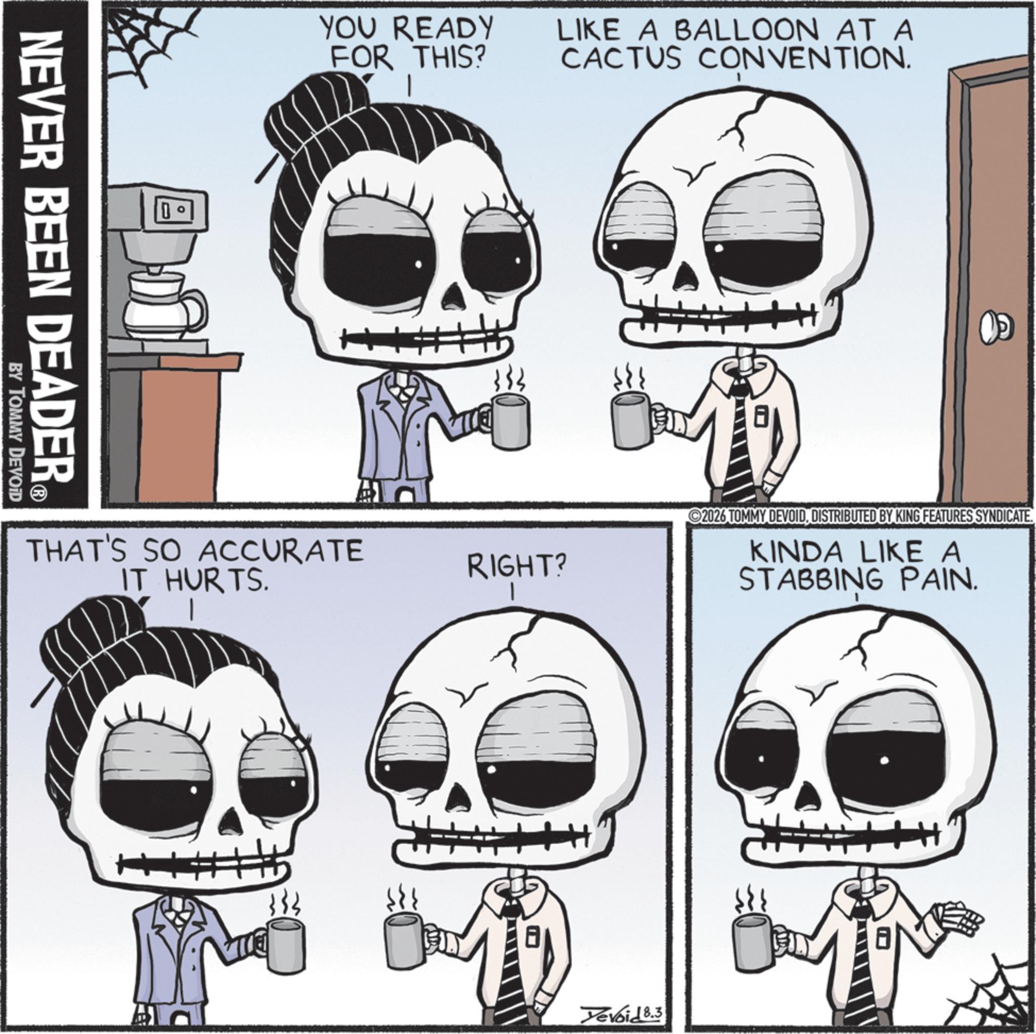Bone OCR: NEVER BEEN DEADER? BY TOMMY DEVOID YOU READY FOR THIS? THAT'S SO ACCURATE IT HURTS. LIKE A BALLOON AT A CACTUS CONVENTION. 333 RIGHT? H ©2026 TOMMY DEVOIDDISTRIBUTED BY KING FEATURES SYNDICATE. KINDA LIKE A STABBING PAIN. Yevoid 8.3 H+ NEVER BEEN DEADER? BY TOMMY DEVOID YOU READY FOR THIS ? THAT'S SO ACCURATE IT HURTS . LIKE A BALLOON AT A CACTUS CONVENTION . 333 RIGHT ? H © 2026 TOMMY DEVOIDDISTRIBUTED BY KING FEATURES SYNDICATE . KINDA LIKE A STABBING PAIN . Yevoid 8.3 H +