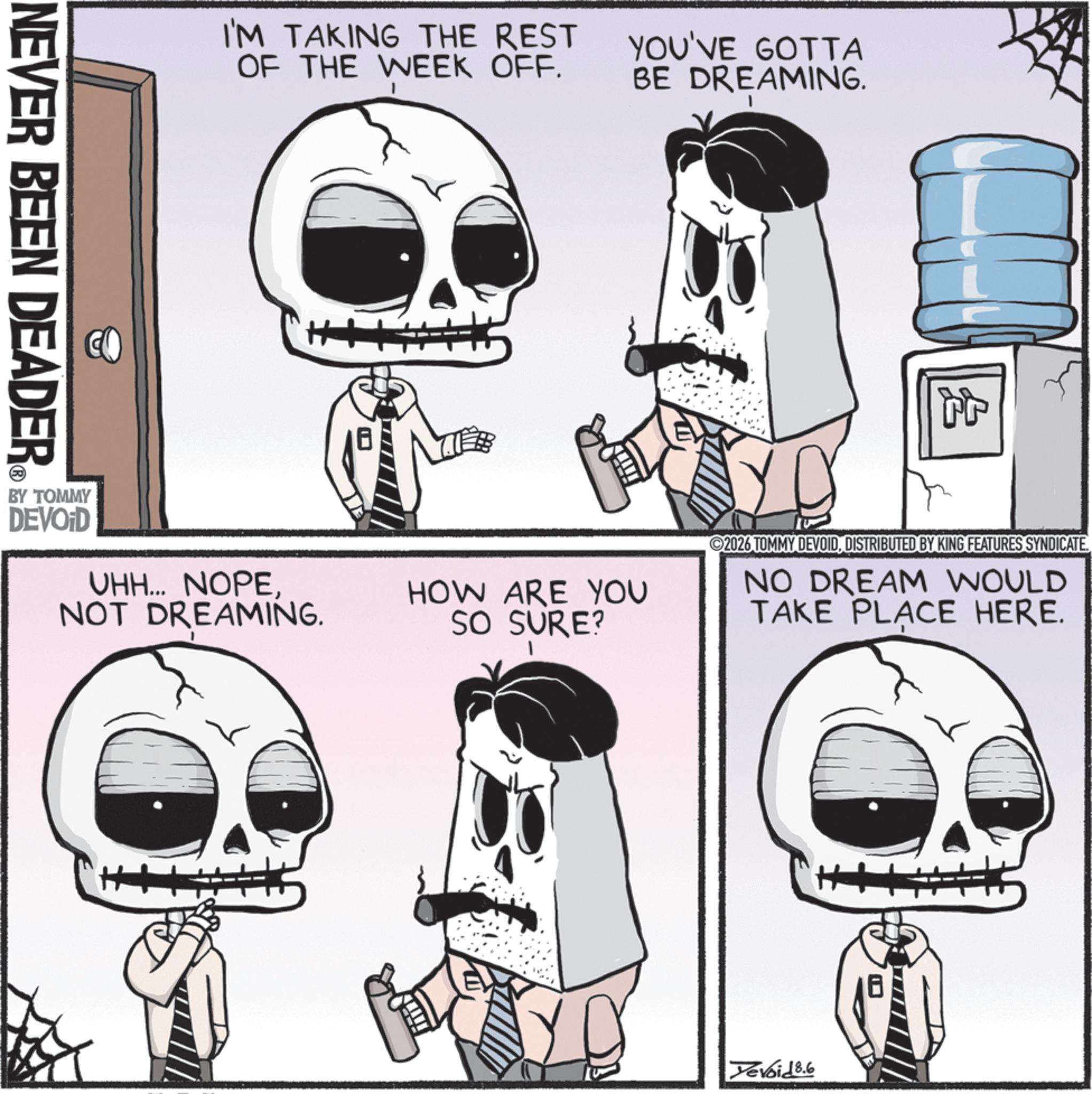 Graphics OCR: NEVER BEEN DEADER I'M TAKING THE REST OF THE WEEK OFF. YOU'VE GOTTA BE DREAMING. BY TOMMY DEVOID UHH... NOPENOT DREAMING. tr HOW ARE YOU SO SURE? ©2026 TOMMY DEVOIDDISTRIBUTED BY KING FEATURES SYNDICATE. NO DREAM WOULD TAKE PLACE HERE. H+ Devoid 8.6 NEVER BEEN DEADER I'M TAKING THE REST OF THE WEEK OFF . YOU'VE GOTTA BE DREAMING . BY TOMMY DEVOID UHH ... NOPENOT DREAMING . tr HOW ARE YOU SO SURE ? © 2026 TOMMY DEVOIDDISTRIBUTED BY KING FEATURES SYNDICATE . NO DREAM WOULD TAKE PLACE HERE . H + Devoid 8.6