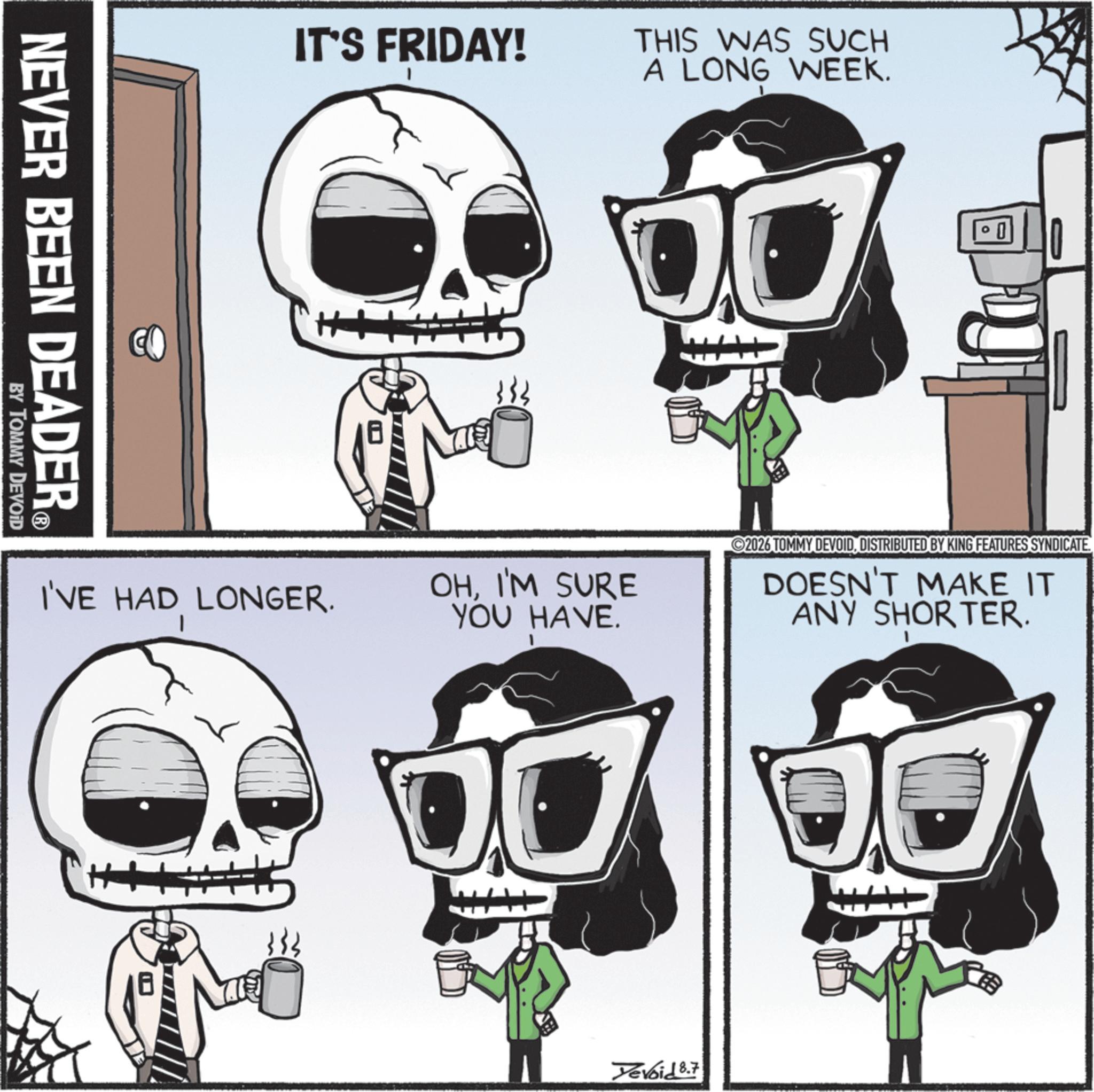 Graphic design OCR: IT'S FRIDAY! THIS WAS SUCH A LONG WEEK. NEVER BEEN DEADER® BY TOMMY DEVOID I'VE HAD LONGER. I OHI'M SURE YOU HAVE. 2026 TOMMY DEVOIDDISTRIBUTED BY KING FEATURES SYNDICATE. DOESN'T MAKE IT ANY SHORTER. Yevoid 8.7 IT'S FRIDAY ! THIS WAS SUCH A LONG WEEK . NEVER BEEN DEADER® BY TOMMY DEVOID I'VE HAD LONGER . I OHI'M SURE YOU HAVE . 2026 TOMMY DEVOIDDISTRIBUTED BY KING FEATURES SYNDICATE . DOESN'T MAKE IT ANY SHORTER . Yevoid 8.7