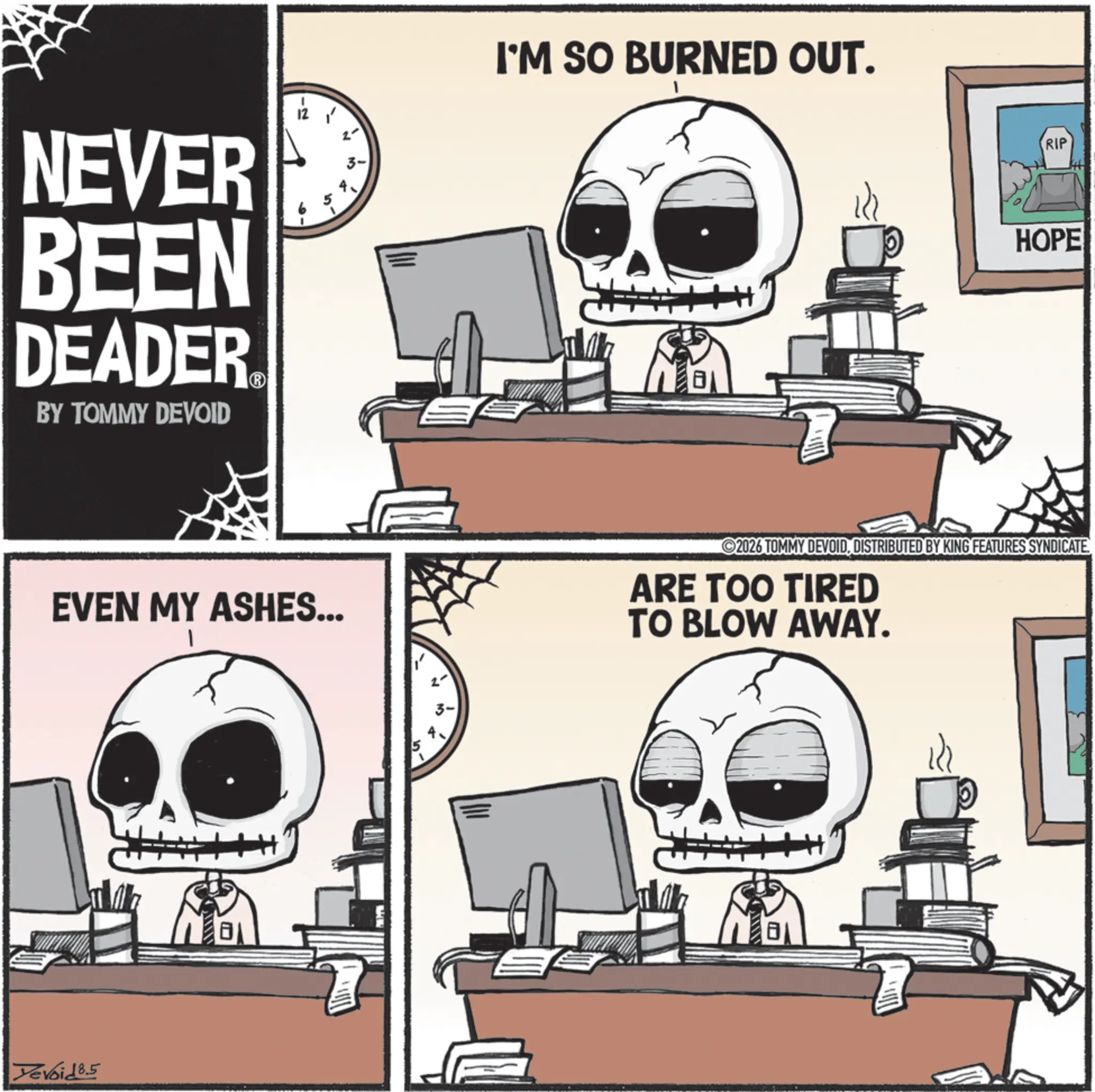 Bone OCR: NEVER BEEN DEADER BY TOMMY DEVOID I'M SO BURNED OUT. EVEN MY ASHES... Yevoid 8.5 RIP HOPE 2026 TOMMY DEVOIDDISTRIBUTED BY KING FEATURES SYNDICATE ARE TOO TIRED TO BLOW AWAY. NEVER BEEN DEADER BY TOMMY DEVOID I'M SO BURNED OUT . EVEN MY ASHES ... Yevoid 8.5 RIP HOPE 2026 TOMMY DEVOIDDISTRIBUTED BY KING FEATURES SYNDICATE ARE TOO TIRED TO BLOW AWAY .