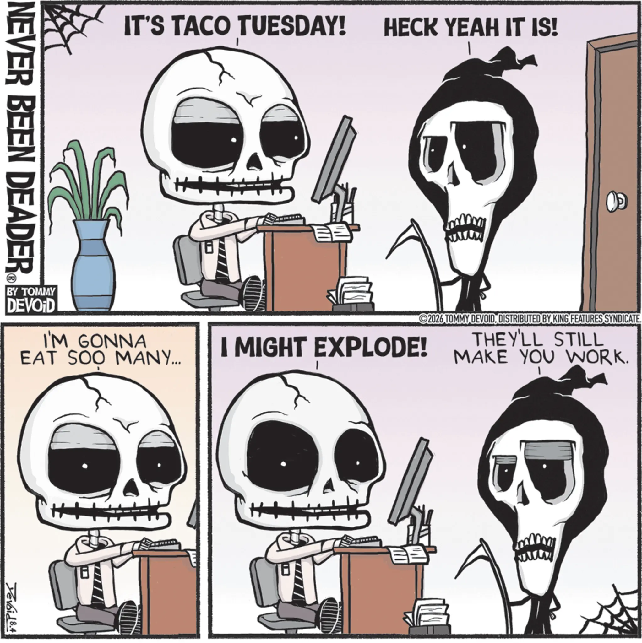 Clip art OCR: NEVER BEEN DEADER IT'S TACO TUESDAY! BY TOMMY DEVOID I'M GONNA EAT SOO MANY... Yevoid 8.4 HECK YEAH IT IS! ?? I MIGHT EXPLODE! 2026 TOMMY DEVOIDDISTRIBUTED BY KING FEATURES SYNDICATE THEY'LL STILL MAKE YOU WORK. wwww NEVER BEEN DEADER IT'S TACO TUESDAY ! BY TOMMY DEVOID I'M GONNA EAT SOO MANY ... Yevoid 8.4 HECK YEAH IT IS ! ? ? I MIGHT EXPLODE ! 2026 TOMMY DEVOIDDISTRIBUTED BY KING FEATURES SYNDICATE THEY'LL STILL MAKE YOU WORK . wwww