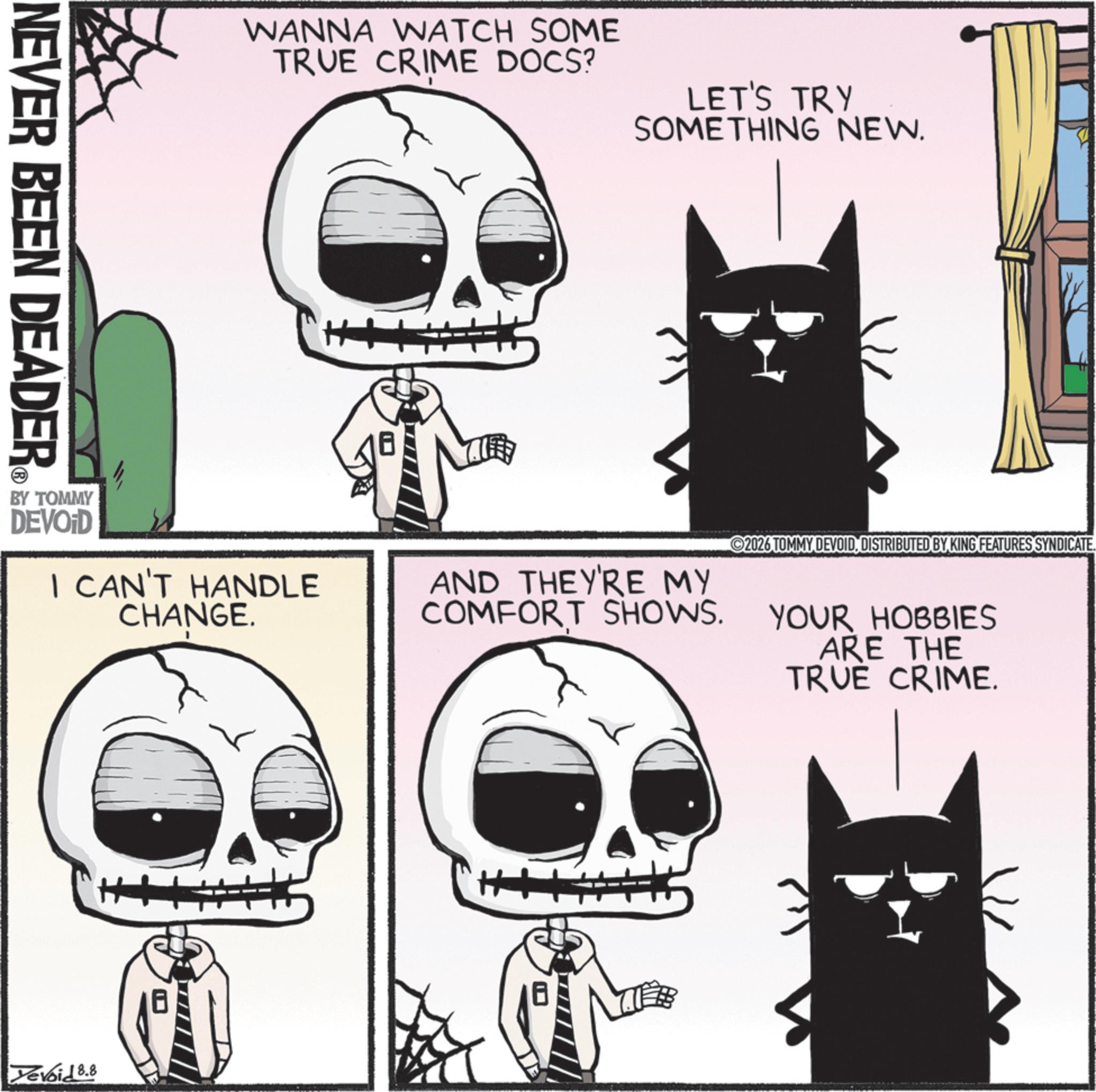 Felidae OCR: NEVER BEEN DEADER WANNA WATCH SOME TRUE CRIME DOCS? LET'S TRY SOMETHING NEW. BY TOMMY DEVOID I CAN'T HANDLE CHANGE. Yevoid 8.8 AND THEY'RE MY COMFORT SHOWS. 2026 TOMMY DEVOIDDISTRIBUTED BY KING FEATURES SYNDICATE. YOUR HOBBIES ARE THE TRUE CRIME. NEVER BEEN DEADER WANNA WATCH SOME TRUE CRIME DOCS ? LET'S TRY SOMETHING NEW . BY TOMMY DEVOID I CAN'T HANDLE CHANGE . Yevoid 8.8 AND THEY'RE MY COMFORT SHOWS . 2026 TOMMY DEVOIDDISTRIBUTED BY KING FEATURES SYNDICATE . YOUR HOBBIES ARE THE TRUE CRIME .