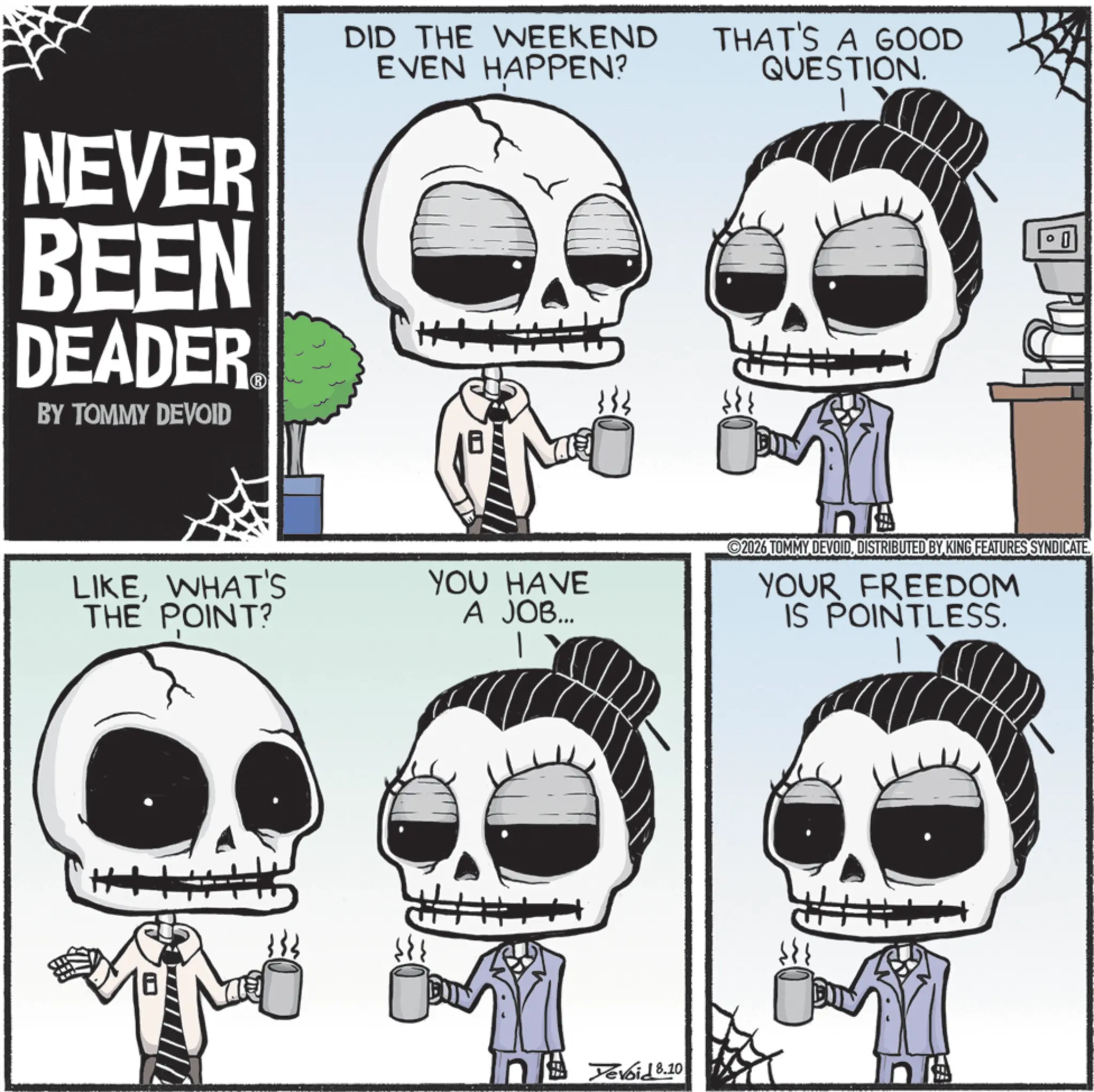 Happiness OCR: NEVER BEEN DEADER BY TOMMY DEVOID DID THE WEEKEND EVEN HAPPEN? LIKEWHAT'S THE POINT? YOU HAVE A JOB... Devoid 8.10 THAT'S A GOOD QUESTION. 2026 TOMMY DEVOIDDISTRIBUTED BY KING FEATURES SYNDICATE. YOUR FREEDOM IS POINTLESS. NEVER BEEN DEADER BY TOMMY DEVOID DID THE WEEKEND EVEN HAPPEN ? LIKEWHAT'S THE POINT ? YOU HAVE A JOB ... Devoid 8.10 THAT'S A GOOD QUESTION . 2026 TOMMY DEVOIDDISTRIBUTED BY KING FEATURES SYNDICATE . YOUR FREEDOM IS POINTLESS .