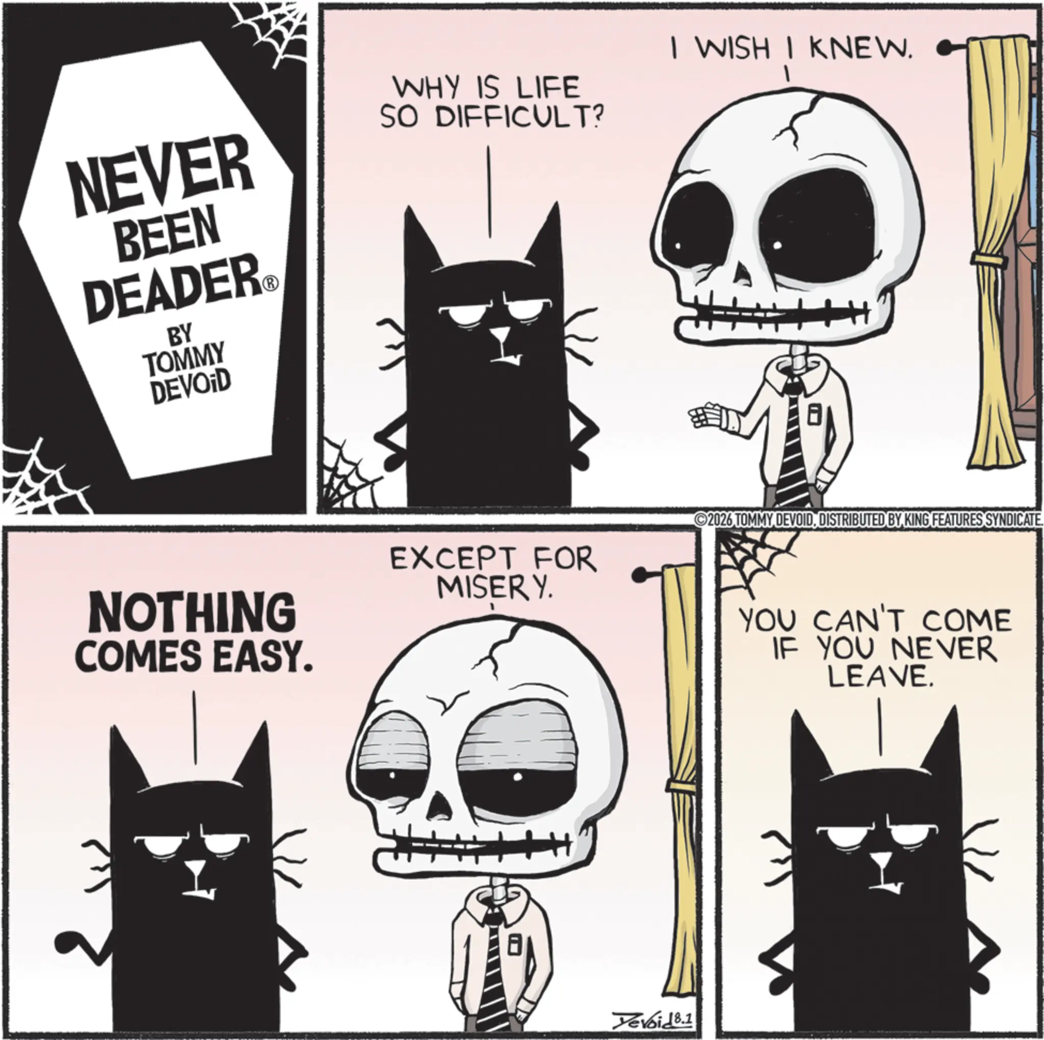 Fiction OCR: NEVER BEEN DEADER?® BY TOMMY DEVOID WHY IS LIFE SO DIFFICULT? I WISH I KNEW. NOTHING COMES EASY. EXCEPT FOR MISERY. 2026 TOMMY DEVOIDDISTRIBUTED BY KING FEATURES SYNDICATE. YOU CAN'T COME IF YOU NEVER LEAVE. Yevoid 8.1 NEVER BEEN DEADER?® BY TOMMY DEVOID WHY IS LIFE SO DIFFICULT ? I WISH I KNEW . NOTHING COMES EASY . EXCEPT FOR MISERY . 2026 TOMMY DEVOIDDISTRIBUTED BY KING FEATURES SYNDICATE . YOU CAN'T COME IF YOU NEVER LEAVE . Yevoid 8.1