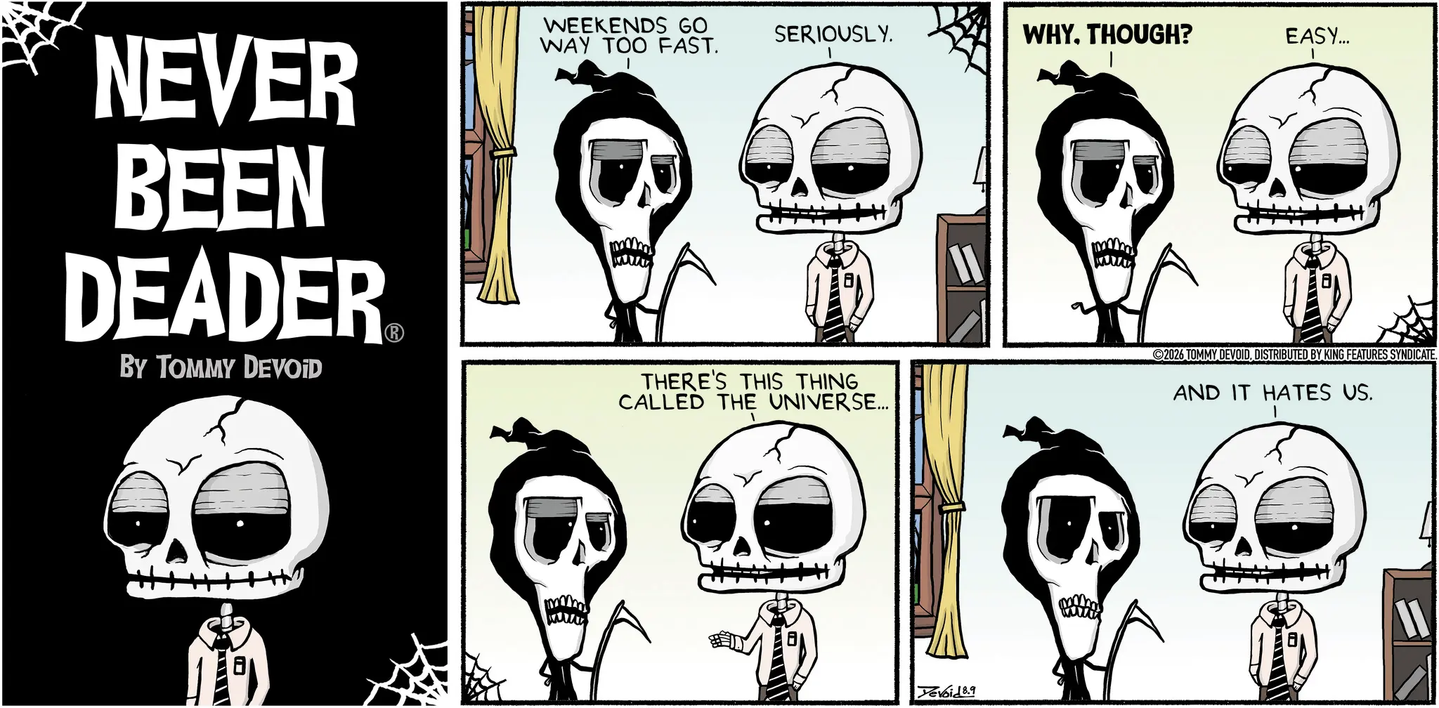 Animated cartoon OCR: WEEKENDS GO WAY TOO FAST. SERIOUSLY. WHYTHOUGH? EASY... NEVER BEEN DEADER BY TOMMY DEVOID THERE'S THIS THING CALLED THE UNIVERSE... 11 Yevoid 8.9 2026 TOMMY DEVOIDDISTRIBUTED BY KING FEATURES SYNDICATE. AND IT HATES US. WEEKENDS GO WAY TOO FAST . SERIOUSLY . WHYTHOUGH ? EASY ... NEVER BEEN DEADER BY TOMMY DEVOID THERE'S THIS THING CALLED THE UNIVERSE ... 11 Yevoid 8.9 2026 TOMMY DEVOIDDISTRIBUTED BY KING FEATURES SYNDICATE . AND IT HATES US .