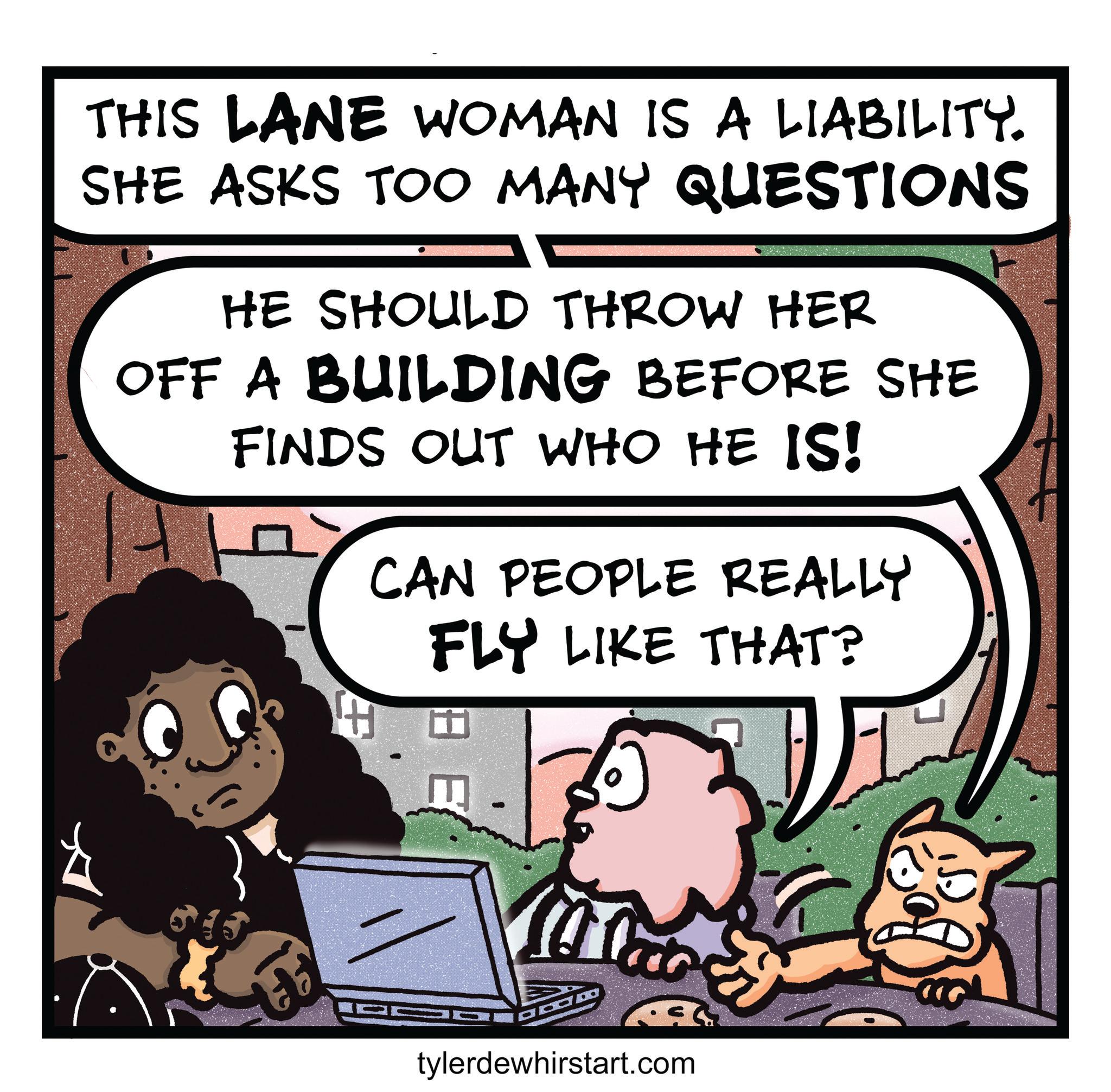 Photo caption OCR: THIS LANE WOMAN IS A LIABILITY. SHE ASKS TOO MANY QUESTIONS HE SHOULD THROW HER OFF A BUILDING BEFORE SHE FINDS OUT WHO HE IS! CAN PEOPLE REALLY FLY LIKE THAT? H tylerdewhirstart.com THIS LANE WOMAN IS A LIABILITY . SHE ASKS TOO MANY QUESTIONS HE SHOULD THROW HER OFF A BUILDING BEFORE SHE FINDS OUT WHO HE IS ! CAN PEOPLE REALLY FLY LIKE THAT ? H tylerdewhirstart.com