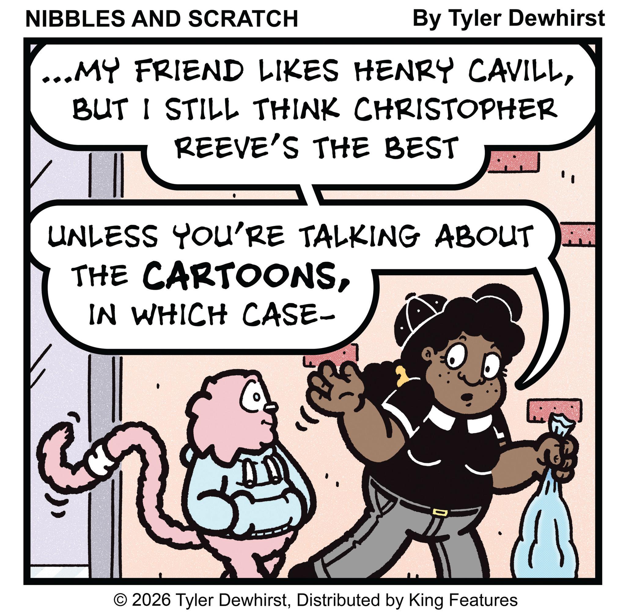 Animation OCR: NIBBLES AND SCRATCH By Tyler Dewhirst ...MY FRIEND LIKES HENRY CAVILLBUT I STILL THINK CHRISTOPHER REEVE'S THE BEST UNLESS YOU'RE TALKING ABOUT M THE CARTOONSIN WHICH CASE- © 2026 Tyler DewhirstDistributed by King Features NIBBLES AND SCRATCH By Tyler Dewhirst ... MY FRIEND LIKES HENRY CAVILLBUT I STILL THINK CHRISTOPHER REEVE'S THE BEST UNLESS YOU'RE TALKING ABOUT M THE CARTOONSIN WHICH CASE- © 2026 Tyler DewhirstDistributed by King Features