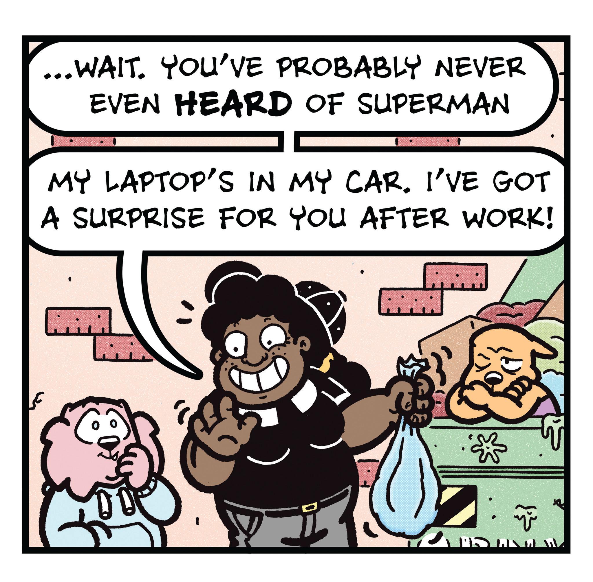Photo caption OCR: ...WAIT. YOU'VE PROBABLY NEVER EVEN HEARD OF SUPERMAN MY LAPTOP'S IN MY CAR. I'VE GOT A SURPRISE FOR YOU AFTER WORK! ñ ... WAIT . YOU'VE PROBABLY NEVER EVEN HEARD OF SUPERMAN MY LAPTOP'S IN MY CAR . I'VE GOT A SURPRISE FOR YOU AFTER WORK ! ñ
