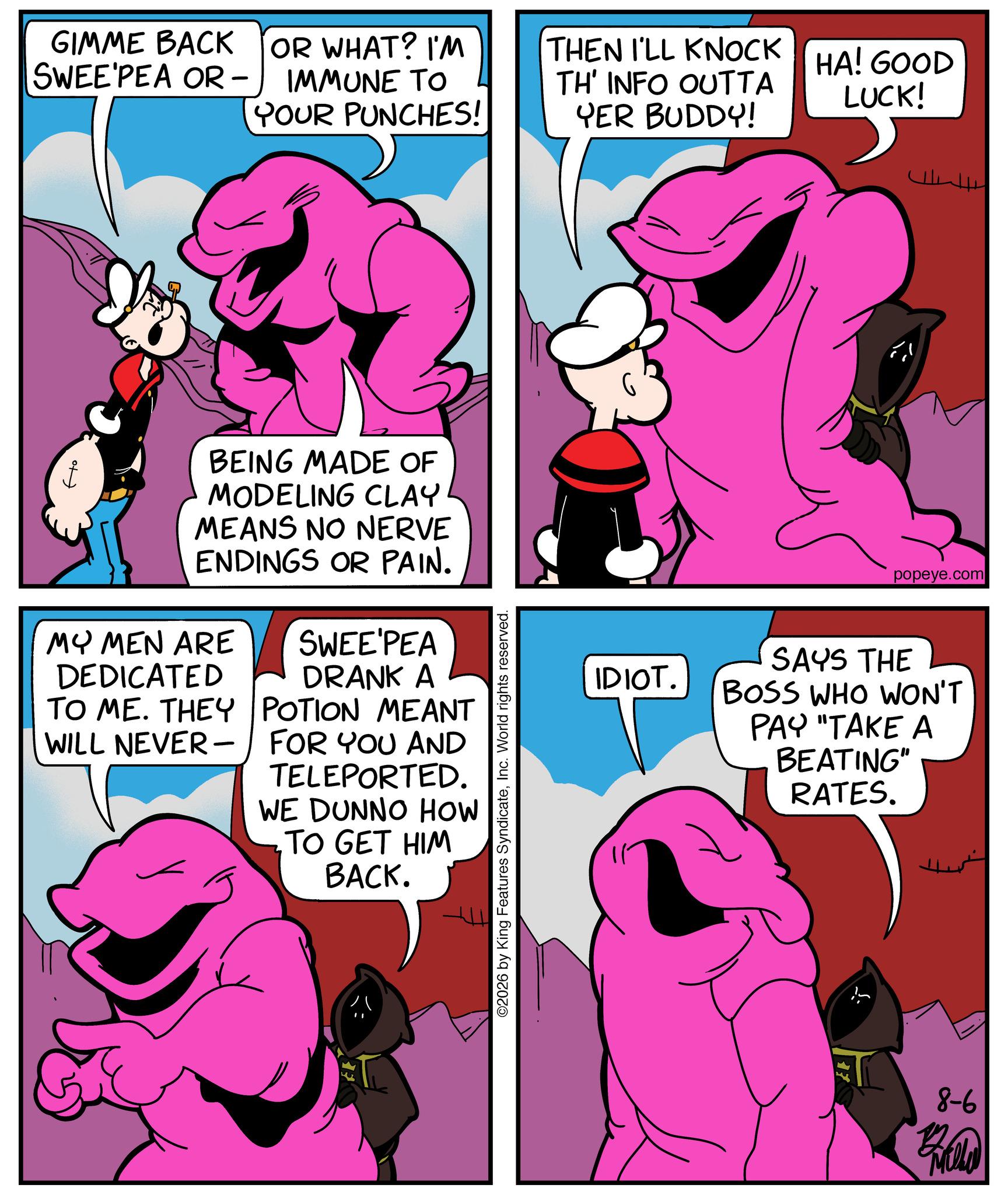 Fiction OCR: GIMME BACK SWEE PEA OR – IMMUNE TO YOUR PUNCHES! OR WHAT? I'M THEN I'LL KNOCK TH' INFO OUTTA YER BUDDY! HA! GOOD LUCK! Ho BEING MADE OF MODELING CLAY MEANS NO NERVE ENDINGS OR PAIN. MY MEN ARE DEDICATED TO ME. THEY WILL NEVER - SWEE'PEA DRANK A POTION MEANT FOR YOU AND TELEPORTED. WE DUNNO HOW TO GET HIM BACK. ©2026 by King Features SyndicateInc. World rights reserved. popeye.com IDIOT. SAYS THE BOSS WHO WON'T PAY "TAKE A BEATING" RATES. 8-6 GIMME BACK SWEE PEA OR – IMMUNE TO YOUR PUNCHES ! OR WHAT ? I'M THEN I'LL KNOCK TH ' INFO OUTTA YER BUDDY ! HA ! GOOD LUCK ! Ho BEING MADE OF MODELING CLAY MEANS NO NERVE ENDINGS OR PAIN . MY MEN ARE DEDICATED TO ME . THEY WILL NEVER - SWEE'PEA DRANK A POTION MEANT FOR YOU AND TELEPORTED . WE DUNNO HOW TO GET HIM BACK . © 2026 by King Features SyndicateInc. World rights reserved . popeye.com IDIOT . SAYS THE BOSS WHO WON'T PAY " TAKE A BEATING " RATES . 8-6