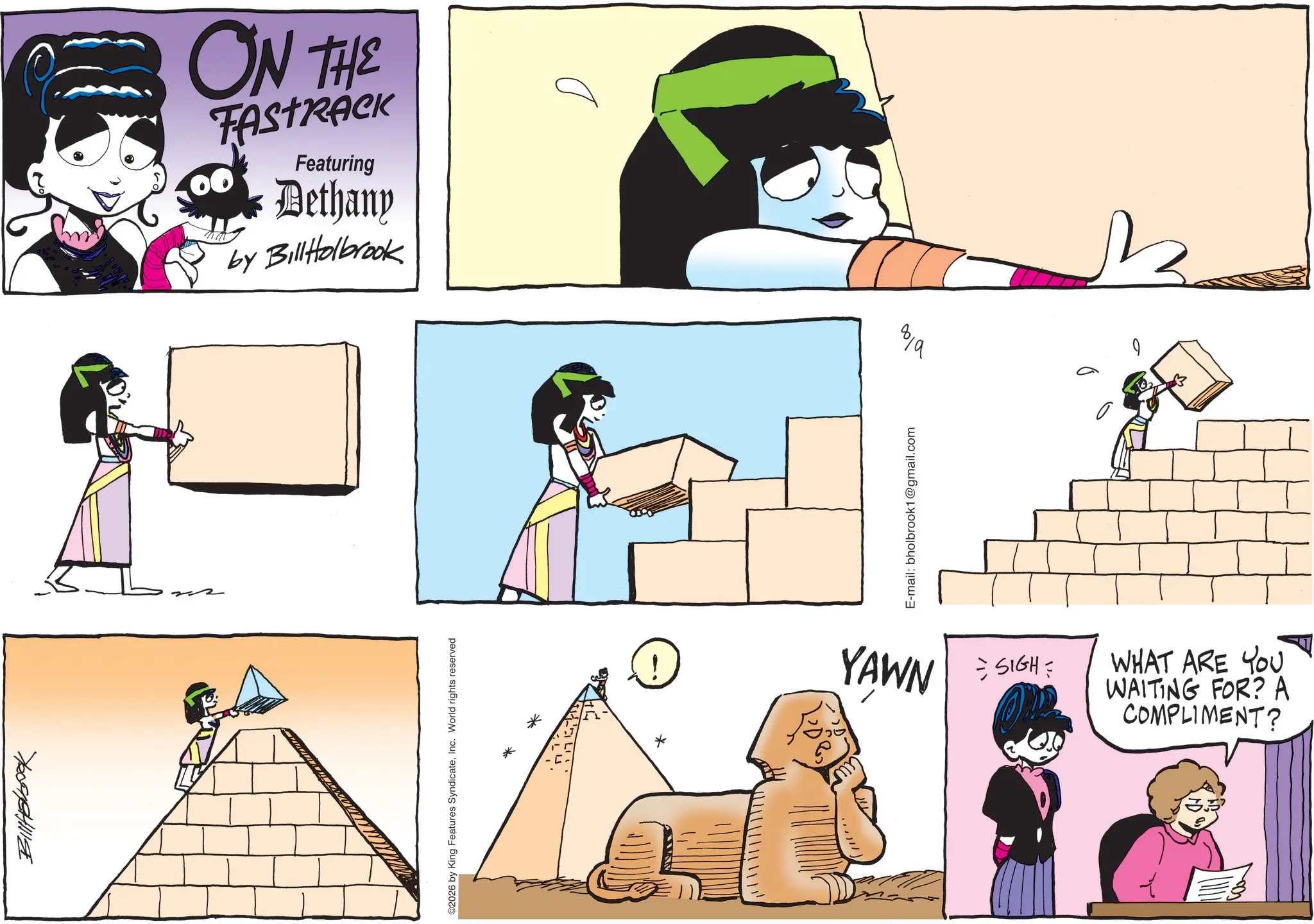 Animated cartoon OCR: ????????? ON THE FASTRACK Featuring Dethany by Bill Holbrook ©2026 by King Features SyndicateInc. World rights reserved * E-mail: bholbrook1@gmail.com 100 8/9 6 YAWN = SIGH = WHAT ARE YOU WAITING FOR? A COMPLIMENT? ????????? ON THE FASTRACK Featuring Dethany by Bill Holbrook © 2026 by King Features SyndicateInc. World rights reserved * E - mail : bholbrook1@gmail.com 100 8/9 6 YAWN = SIGH = WHAT ARE YOU WAITING FOR ? A COMPLIMENT ?