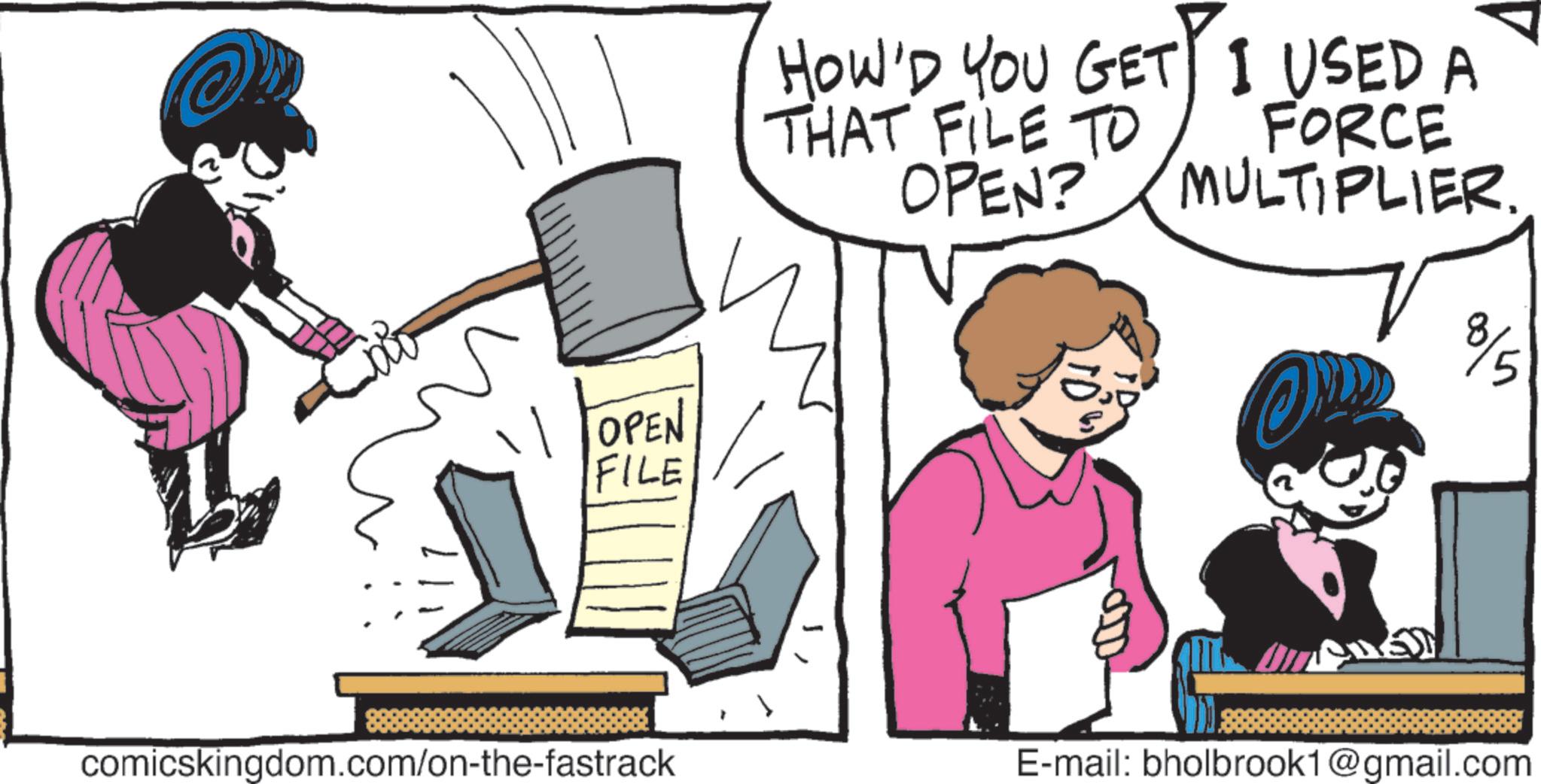 Publication OCR: TOPEN FILE comicskingdom.com/on-the-fastrack HOW'D YOU GET I USED A THAT FILE TO OPEN? FORCE MULTIPLIER. 8/5 E-mail: bholbrook1@gmail.com TOPEN FILE comicskingdom.com/on-the-fastrack HOW'D YOU GET I USED A THAT FILE TO OPEN ? FORCE MULTIPLIER . 8/5 E - mail : bholbrook1@gmail.com