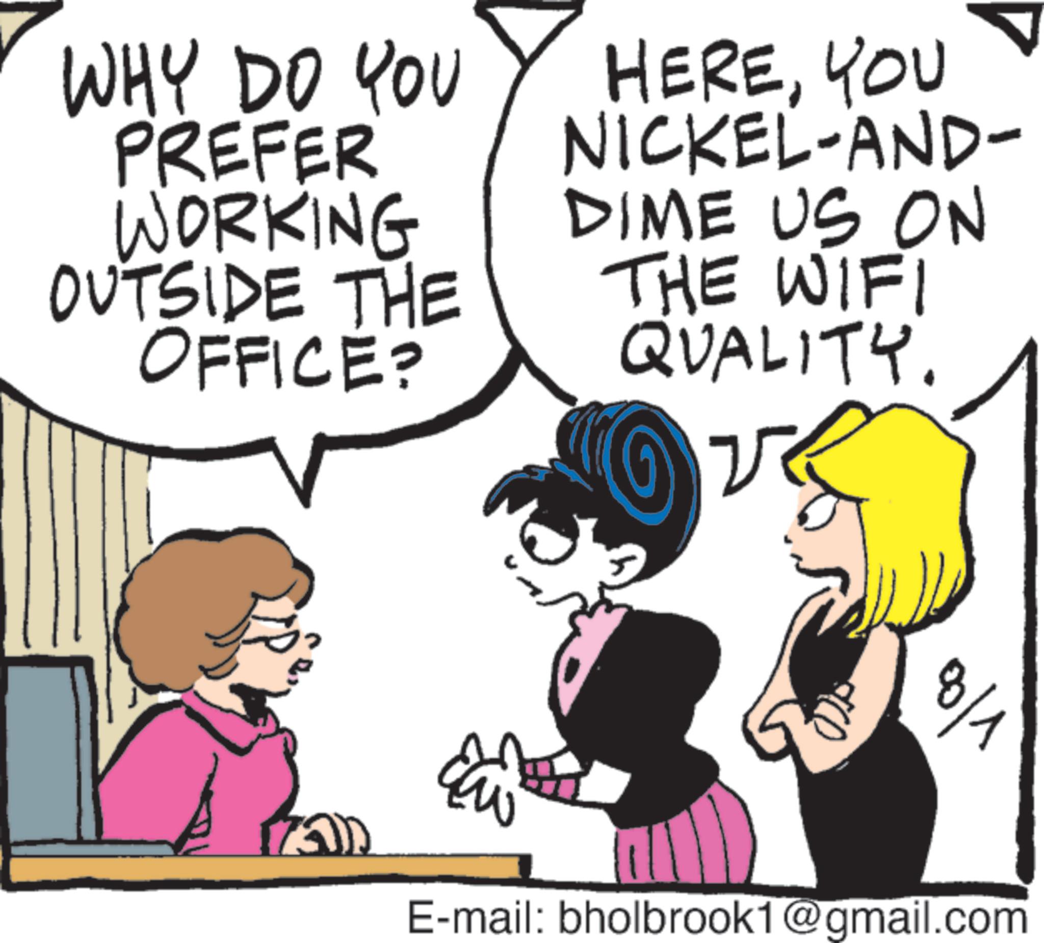 Photo caption OCR: WHY DO YOU PREFER WORKING OUTSIDE THE OFFICE? HEREYOU NICKEL-AND- DIME US ON THE WIFI QUALITY. ?? 0/1 E-mail: bholbrook1@gmail.com WHY DO YOU PREFER WORKING OUTSIDE THE OFFICE ? HEREYOU NICKEL - AND- DIME US ON THE WIFI QUALITY . ?? 0/1 E - mail : bholbrook1@gmail.com