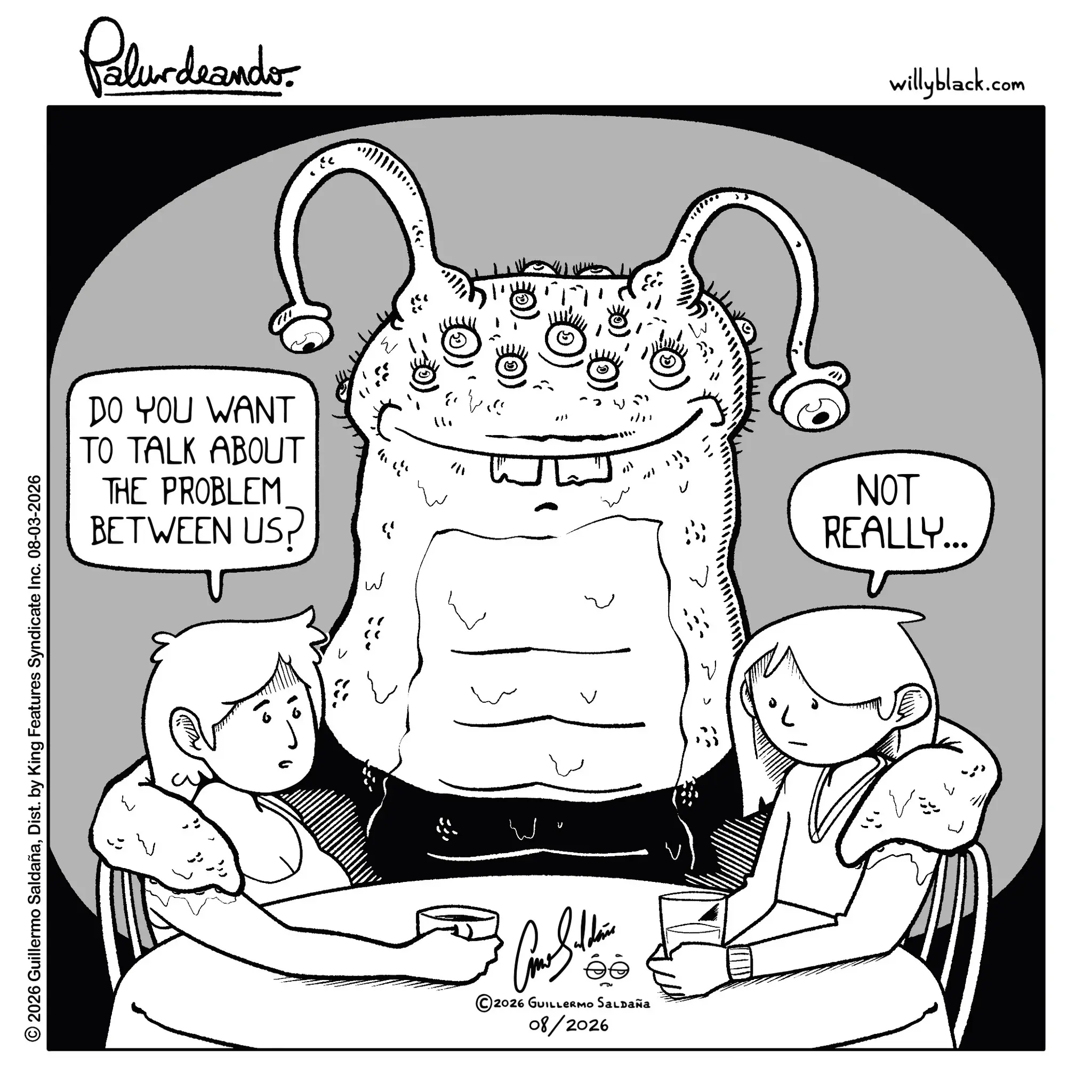 Fiction OCR: © 2026 Guillermo SaldañaDist. by King Features Syndicate Inc. 08-03-2026 Palurdeando DO YOU WANT TO TALK ABOUT THE PROBLEM BETWEEN US? W??? ee ©2026 GUILLERMO SALDAÑA 08/2026 1/1 ·???? NOT REALLY... willyblack.com © 2026 Guillermo SaldañaDist . by King Features Syndicate Inc. 08-03-2026 Palurdeando DO YOU WANT TO TALK ABOUT THE PROBLEM BETWEEN US ? W??? ee © 2026 GUILLERMO SALDAÑA 08/2026 1/1 · ? ??? NOT REALLY ... willyblack.com