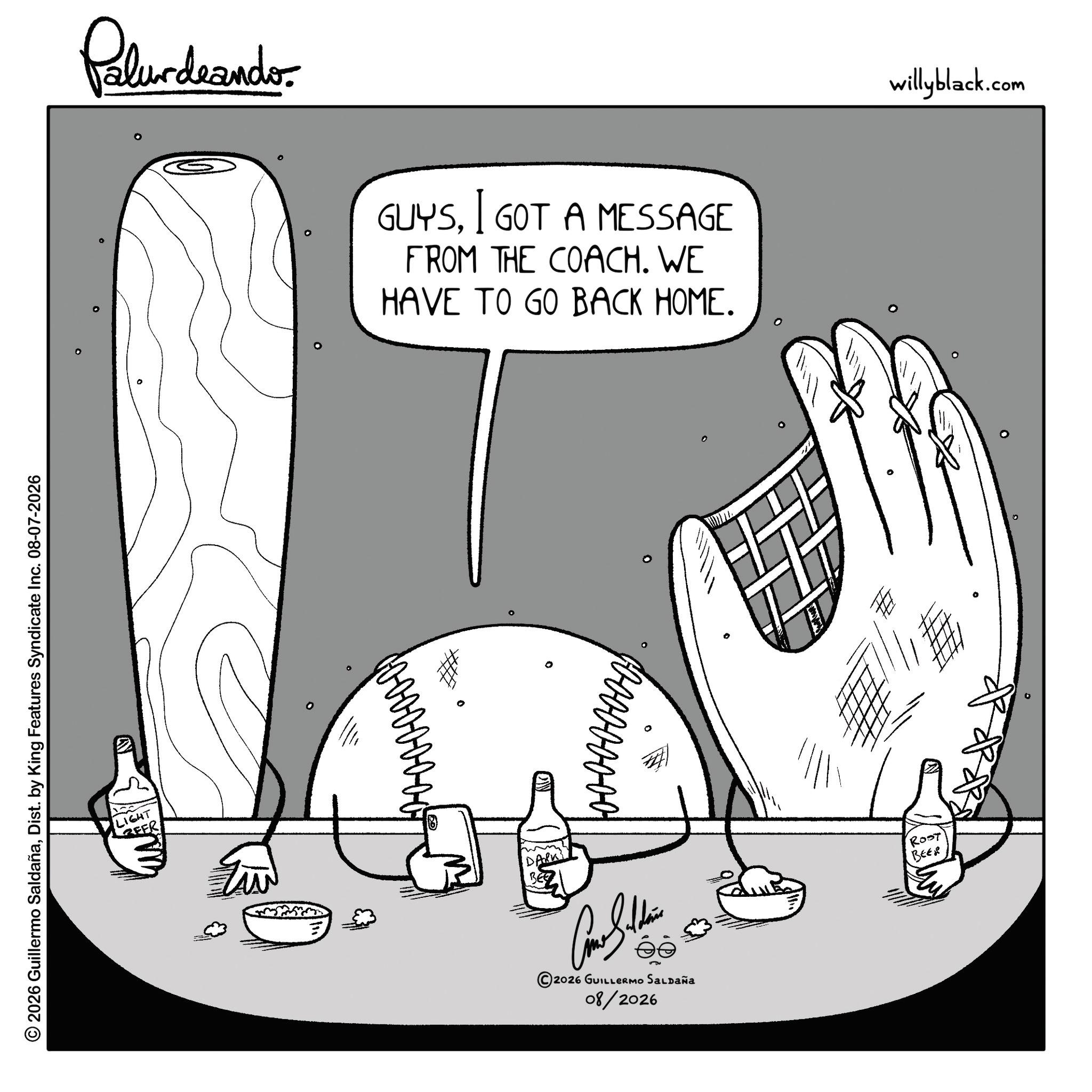 Line art OCR: © 2026 Guillermo SaldañaDist. by King Features Syndicate Inc. 08-07-2026 ° ° LIGHT EER Pelurdnando 0 GUYSI GOT A MESSAGE FROM THE COACH. WE HAVE TO GO BACK HOME. ° ° 2026 GUILLERMO SALDAÑA 08/2026 0 I ROST BEER ° willyblack.com © 2026 Guillermo SaldañaDist . by King Features Syndicate Inc. 08-07-2026 ° ° LIGHT EER Pelurdnando 0 GUYSI GOT A MESSAGE FROM THE COACH . WE HAVE TO GO BACK HOME . ° ° 2026 GUILLERMO SALDAÑA 08/2026 0 I ROST BEER ° willyblack.com